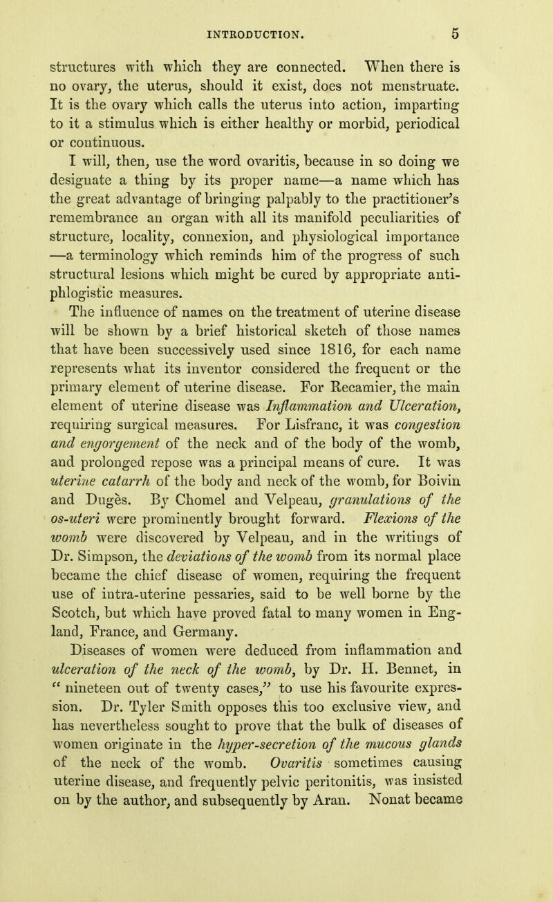 structures with which they are connected. When there is no ovary^ the uterus, should it exist, does not menstruate. It is the ovary which calls the uterus into action, imparting to it a stimulus which is either healthy or morbid, periodical or continuous. I will, then, use the word ovaritis, because in so doing we designate a thing by its proper name—a name which has the great advantage of bringing palpably to the practitioner's remembrance an organ with all its manifold peculiarities of structure, locality, connexion, and physiological importance —a terminology which reminds him of the progress of such structural lesions which might be cured by appropriate anti- phlogistic measures. The influence of names on the treatment of uterine disease will be shown by a brief historical sketch of those names that have been successively used since 1816, for each name represents what its inventor considered the frequent or the primary element of uterine disease. For Kecamier, the main element of uterine disease was Inflammation and JJlcerationy requiring surgical measures. For Lisfranc, it was congestion and engorgement of the neck and of the body of the womb, and prolonged repose was a principal means of cure. It was uterine catarrh of the body and neck of the womb, for Boivin and Duges. By Chomel and Velpeau, granulations of the OS-uteri were prominently brought forward. Flexions of the womb were discovered by Velpeau, and in the writings of Dr. Simpson, the deviations of the womb from its normal place became the chief disease of women, requiring the frequent use of intra-uterine pessaries, said to be well borne by the Scotch, but which have proved fatal to many women in Eng- land, France, and Germany. Diseases of women were deduced from inflammation and ulceration of the neck of the womb, by Dr. H. Bennet, in  nineteen out of twenty cases,'^ to use his favourite expres- sion. Dr. Tyler Smith opposes this too exclusive view, and has nevertheless sought to prove that the bulk of diseases of women originate in the hyper-secretion of the mucous glands of the neck of the w^omb. Ovaritis sometimes causing uterine disease, and frequently pelvic peritonitis, was insisted on by the author, and subsequently by Aran. Nonat became