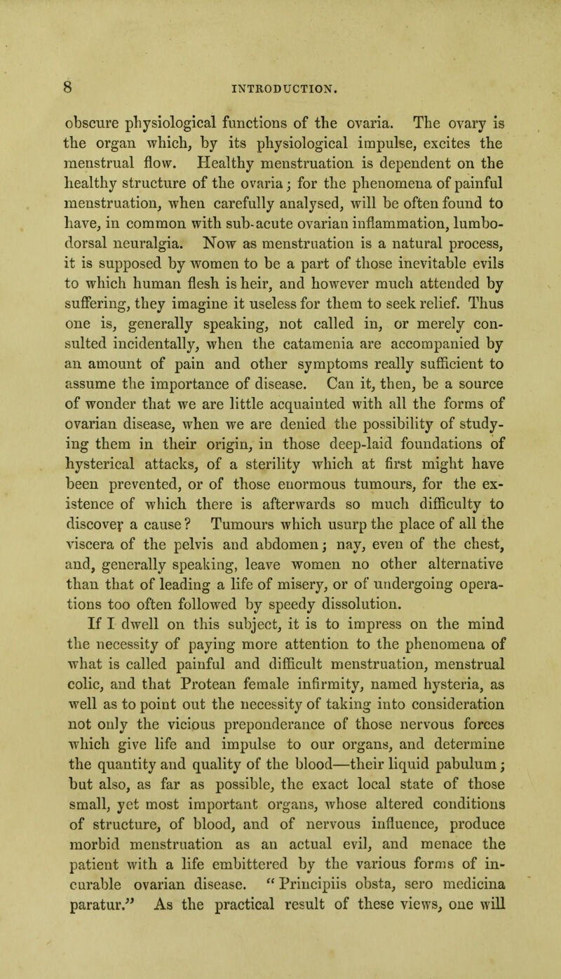 obscure physiological functions of the ovaria. The ovary is the organ which^ by its physiological impulse, excites the menstrual flow. Healthy menstruation is dependent on the healthy structure of the ovaria; for the phenomena of painful menstruation, when carefully analysed, will be often found to have, in common with sub-acute ovarian inflammation, lumbo- dorsal neuralgia. Now as menstruation is a natural process, it is supposed by women to be a part of those inevitable evils to which human flesh is heir, and however much attended by suffering, they imagine it useless for them to seek relief. Thus one is, generally speaking, not called in, or merely con- sulted incidentally, when the catamenia are accompanied by an amount of pain and other symptoms really sufficient to assume the importance of disease. Can it, then, be a source of wonder that we are little acquainted with all the forms of ovarian disease, when we are denied the possibility of study- ing them in their origin, in those deep-laid foundations of hysterical attacks, of a sterility which at first might have been prevented, or of those enormous tumours, for the ex- istence of which there is afterwards so much difficulty to discovey a cause ? Tumours which usurp the place of all the viscera of the pelvis and abdomen; nay, even of the chest, and, generally speaking, leave women no other alternative than that of leading a life of misery, or of undergoing opera- tions too often followed by speedy dissolution. If I dwell on this subject, it is to impress on the mind the necessity of paying more attention to the phenomena of what is called painful and difficult menstruation, menstrual colic, and that Protean female infirmity, named hysteria, as well as to point out the necessity of taking into consideration not only the vicious preponderance of those nervous forces which give life and impulse to our organs, and determine the quantity and quality of the blood—their liquid pabulum; but also, as far as possible, the exact local state of those small, yet most important organs, whose altered conditions of structure, of blood, and of nervous influence, produce morbid menstruation as an actual evil, and menace the patient with a life embittered by the various forms of in- curable ovarian disease.  Principiis obsta, sero medicina paratur.^' As the practical result of these views, oue will