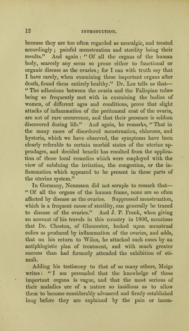 because they are too often regarded as neuralgic, and treated accordingly; painful menstruation and sterility being their results/' And again : Of all the organs of the human body, scarcely any seem so prone either to functional or organic disease as the ovaries; for I can with truth say that I have rarely, when examining these important organs after death, found them entirely healthy/' Dr. Lee tells us that'— The adhesions between the ovaria and the Fallopian tubes being so frequently met with in examining the bodies of women, of different ages and conditions, prove that slight attacks of inflammation of the peritonseal coat of the ovaria, are not of rare occurrence, and that their presence is seldom discovered during life.'' And again, he remarks,  That in the many cases of disordered menstruation, chlorosis, and hysteria, which we have observed, the symptoms have been clearly referable to certain morbid states of the uterine ap- pendages, and decided benefit has resulted from the applica- tion of those local remedies which were employed with the view of subduing the irritation, the congestion, or the in- flammation which appeared to be present in these parts of the uterine system. In Germany, Neumann did not scruple to remark that—  Of all the organs of the human frame, none are so often affected by disease as the ovaries. Suppressed menstruation, which is a frequent cause of sterility, can generally be traced to disease of the ovaries. And J. P. Frank, when giving an account of his travels in this country in 1806, mentions that Dr. Cheston, of Gloucester, looked upon menstrual colics as produced by inflammation of the ovaries, and adds, that on his return to Wilna, he attacked such cases by an antiphlogistic plan of treatment, and with much greater success than had formerly attended the exhibition of sti- muli. Adding his testimony to that of so many others, Meigs writes:  I am persuaded that the knowledge of these important organs is vague, and that the most serious of their maladies are of a nature so insidious as to allow them to become considerably advanced and firmly established long before they are explained by the pain or incon-