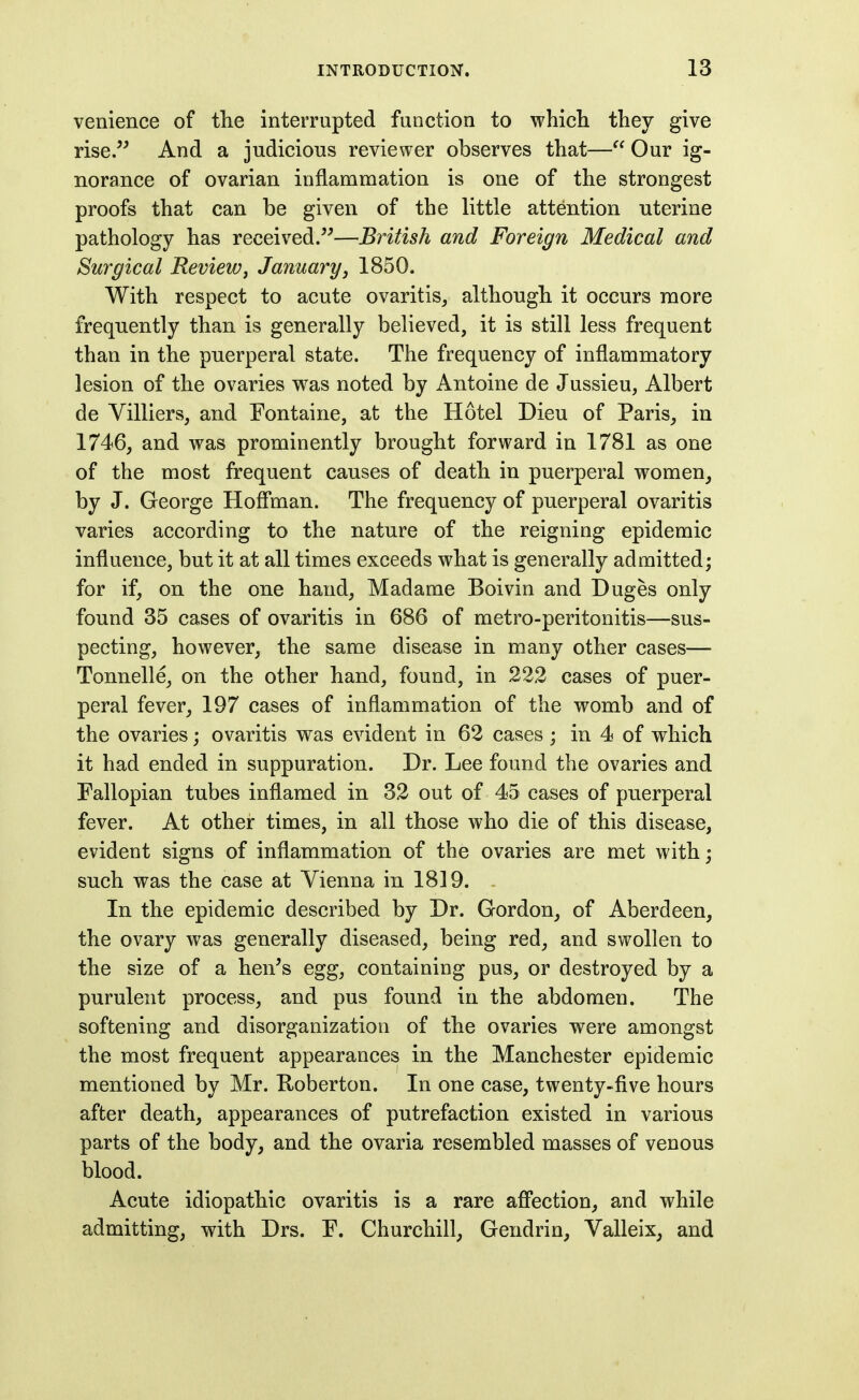 venience of the interrupted function to which they give rise. And a judicious reviewer observes that— Our ig- norance of ovarian inflammation is one of the strongest proofs that can be given of the little attention uterine pathology has received.—British and Foreign Medical and Surgical Review^ January, 1850. With respect to acute ovaritis, although it occurs more frequently than is generally believed, it is still less frequent than in the puerperal state. The frequency of inflammatory lesion of the ovaries was noted by Antoine de Jussieu, Albert de Villiers, and Fontaine, at the Hotel Dieu of Paris, in 1746, and was prominently brought forward in 1781 as one of the most frequent causes of death in puerperal women, by J. George Hofl'man. The frequency of puerperal ovaritis varies according to the nature of the reigning epidemic influence, but it at all times exceeds what is generally admitted; for if, on the one hand, Madame Boivin and Duges only found 35 cases of ovaritis in 686 of metro-peritonitis—sus- pecting, however, the same disease in many other cases— Tonnelle, on the other hand, found, in 222 cases of puer- peral fever, 197 cases of inflammation of the womb and of the ovaries; ovaritis was evident in 62 cases ; in 4 of which it had ended in suppuration. Dr. Lee found the ovaries and Fallopian tubes inflamed in 32 out of 45 cases of puerperal fever. At other times, in all those who die of this disease, evident signs of inflammation of the ovaries are met with; such was the case at Vienna in 1819. In the epidemic described by Dr. Gordon, of Aberdeen, the ovary was generally diseased, being red, and swollen to the size of a hen's egg, containing pus, or destroyed by a purulent process, and pus found in the abdomen. The softening and disorganization of the ovaries were amongst the most frequent appearances in the Manchester epidemic mentioned by Mr. Koberton. In one case, twenty-five hours after death, appearances of putrefaction existed in various parts of the body, and the ovaria resembled masses of venous blood. Acute idiopathic ovaritis is a rare affection, and while admitting, with Drs. F. Churchill, Gendrin, Valleix, and