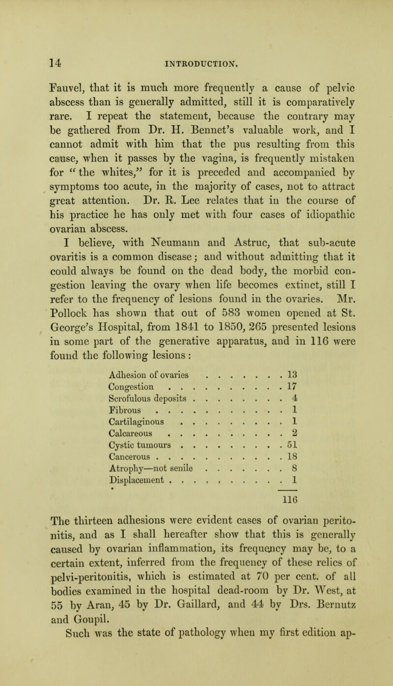 Eauvelj that it is much more frequently a cause of pelvic abscess than is generally admitted, still it is comparatively rare. I repeat the statement, because the contrary may be gathered from Dr. H. Bennet's valuable work, and I cannot admit with him that the pus resulting from this cause, when it passes by the vagina, is frequently mistaken for  the whites,^' for it is preceded and accompanied by symptoms too acute, in the majority of cases, not to attract great attention. Dr. R. Lee relates that in the course of his practice he has only met with four cases of idiopathic ovarian abscess. I believe, with Neumann and Astruc, that sub-acute ovaritis is a common disease; and without admitting that it could always be found on the dead body, the morbid con- gestion leaving the ovary when life becomes extinct, still I refer to the frequency of lesions found in the ovaries. Mr. Pollock has shown that out of 583 women opened at St. George^s Hospital, from 1841 to 1850, 265 presented lesions in some part of the generative apparatus, and in 116 were found the following lesions: Adhesion of ovaries 13 Congestion 17 Scrofulous deposits 4 Fibrous 1 Cartilaginous 1 Calcareous 2 Cystic tumours 51 Cancerous 18 Atrophy—not senile 8 Displacement 1 116 The thirteen adhesions were evident cases of ovarian perito- nitis, and as I shall hereafter show that this is generally caused by ovarian inflammation, its frequejicy may be, to a certain extent, inferred from the frequency of these relics of pelvi-peritonitis, which is estimated at 70 per cent, of all bodies examined in the hospital dead-room by Dr. West, at 55 by Aran, 45 by Dr. Gaillard, and 44 by Drs. Bernutz and Goupil. Such was the state of pathology when my first edition ap-