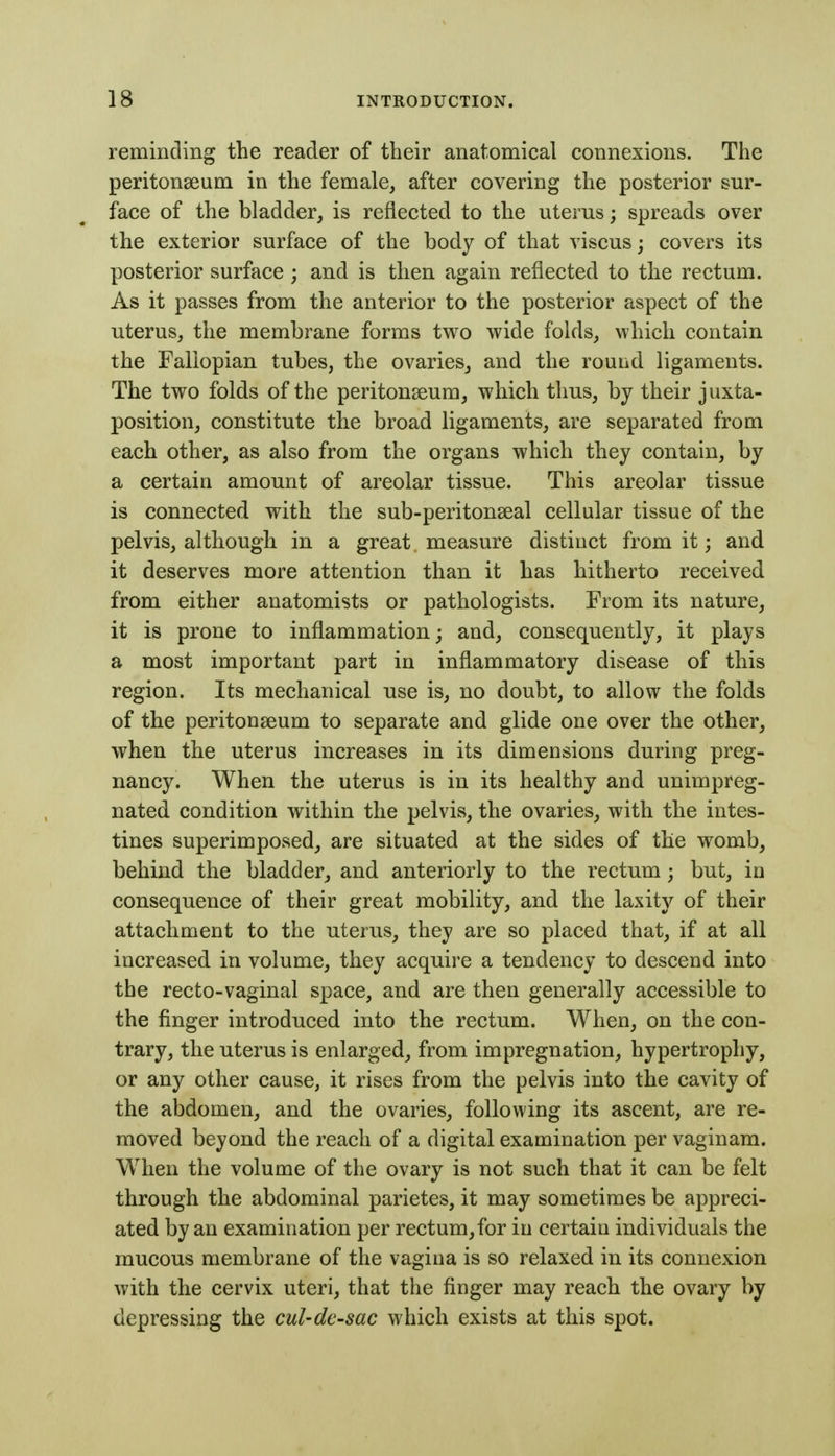 reminding the reader of their anatomical connexions. The peritonaeum in the female, after covering the posterior sur- face of the bladder, is reflected to the uterus; spreads over the exterior surface of the body of that viscus; covers its posterior surface ; and is then again reflected to the rectum. As it passes from the anterior to the posterior aspect of the uterus, the membrane forms two wide folds, which contain the Fallopian tubes, the ovaries, and the round ligaments. The two folds of the peritonseum, which thus, by their juxta- position, constitute the broad ligaments, are separated from each other, as also from the organs which they contain, by a certain amount of areolar tissue. This areolar tissue is connected with the sub-peritonseal cellular tissue of the pelvis, although in a great. measure distinct from it; and it deserves more attention than it has hitherto received from either anatomists or pathologists. From its nature, it is prone to inflammation; and, consequently, it plays a most important part in inflammatory disease of this region. Its mechanical use is, no doubt, to allow the folds of the peritonaeum to separate and glide one over the other, when the uterus increases in its dimensions during preg- nancy. When the uterus is in its healthy and unimpreg- nated condition within the pelvis, the ovaries, with the intes- tines superimposed, are situated at the sides of the womb, behind the bladder, and anteriorly to the rectum; but, in consequence of their great mobility, and the laxity of their attachment to the uterus, they are so placed that, if at all increased in volume, they acquire a tendency to descend into the recto-vaginal space, and are then generally accessible to the finger introduced into the rectum. When, on the con- trary, the uterus is enlarged, from impregnation, hypertrophy, or any other cause, it rises from the pelvis into the cavity of the abdomen, and the ovaries, following its ascent, are re- moved beyond the reach of a digital examination per vaginam. When the volume of the ovary is not such that it can be felt through the abdominal parietes, it may sometimes be appreci- ated by an examination per rectum,for in certain individuals the mucous membrane of the vagina is so relaxed in its connexion with the cervix uteri, that the finger may reach the ovary by depressing the cul-de-sac which exists at this spot.