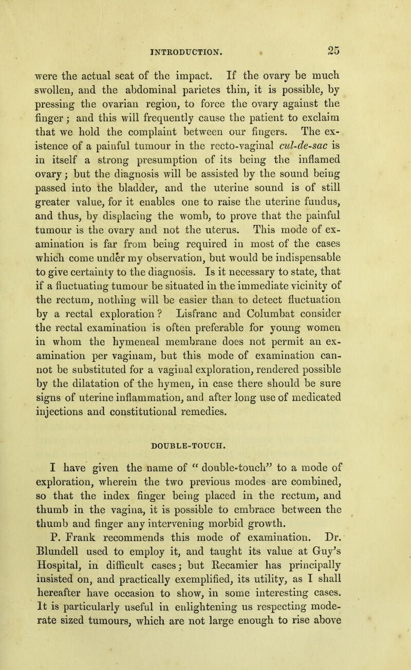 were the actual seat of the impact. If the ovary be much swollen, and the abdominal parietes thin, it is possible, by pressing the ovarian region, to force the ovary against the finger; and this will frequently cause the patient to exclaim that we hold the complaint between our fingers. The ex- istence of a paiufal tumour in the recto-vaginal cul-de-sac is in itself a strong presumption of its being the inflamed ovary; but the diagnosis will be assisted by the sound being passed into the bladder, and the uterine sound is of still greater value, for it enables one to raise the uterine fundus, and thus, by displacing the womb, to prove that the painful tumour is the ovary and not the uterus. This mode of ex- amination is far from being required in most of the cases which come under my observation, but would be indispensable to give certainty to the diagnosis. Is it necessary to state, that if a fluctuating tumour be situated in the immediate vicinity of the rectum, nothing will be easier than to detect fluctuation by a rectal exploration ? Lisfranc and Columbat consider the rectal examination is often preferable for young women in whom the hymeneal membrane does not permit an ex- amination per vaginam, but this mode of examination can- not be substituted for a vaginal exploration, rendered possible by the dilatation of the hymen, in case there should be sure signs of uterine inflammation, and after long use of medicated injections and constitutional remedies. DOUBLE-TOUCH. I have given the name of  double-touch^^ to a mode of exploration, wherein the two previous modes are combined, so that the index finger being placed in the rectum, and thumb in the vagina, it is possible to embrace between the thumb and finger any intervening morbid growth. P. Frank recommends this mode of examination. Dr. Blundell used to employ it, and taught its value at Guy^s Hospital, in diflicult cases; but Recamier has principally insisted on, and practically exemplified, its utility, as I shall hereafter have occasion to show, in some interesting cases. It is particularly useful in enlightening us respecting mode- rate sized tumours, which are not large enough to rise above