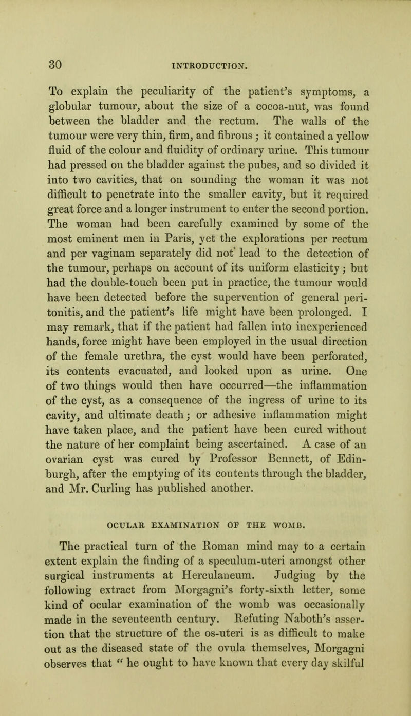 To explain the peculiarity of the patient's symptoms^ a globular tumour, about the size of a cocoa-nut, was found between the bladder and the rectum. The walls of the tumour were very thin, firm, and fibrous; it contained a yellow fluid of the colour and fluidity of ordinary urine. This tumour had pressed on the bladder against the pubes, and so divided it into two cavities, that on sounding the woman it was not diflicult to penetrate into the smaller cavity, but it required great force and a longer instrument to enter the second portion. The woman had been carefully examined by some of the most eminent men in Paris, yet the explorations per rectum and per vaginam separately did not' lead to the detection of the tumour, perhaps on account of its uniform elasticity ; but had the double-touch been put in practice, the tumour would have been detected before the supervention of general peri- tonitis, and the patient's life might have been prolonged. I may remark, that if the patient had fallen into inexperienced hands, force might have been employed in the usual direction of the female urethra, the cyst would have been perforated, its contents evacuated, and looked upon as urine. One of two things would then have occurred—the inflammation of the cyst, as a consequence of the ingress of urine to its cavity, and ultimate death; or adhesive inflammation might have taken place, and the patient have been cured without the nature of her complaint being ascertained. A case of an ovarian cyst was cured by Professor Bennett, of Edin- burgh, after the emptying of its contents through the bladder, and Mr. Curling has published another. OCULAR EXAMINATION OF THE WOMB. The practical turn of the Roman mind may to a certain extent explain the finding of a speculum-uteri amongst other surgical instruments at Herculaneum. Judging by the following extract from Morgagni's forty-sixth letter, some kind of ocular examination of the womb was occasionally made in the seventeenth century. Refuting Naboth's asser- tion that the structure of the os-uteri is as difficult to make out as the diseased state of the ovula themselves, Morgagni observes that  he ought to have known that every day skilful