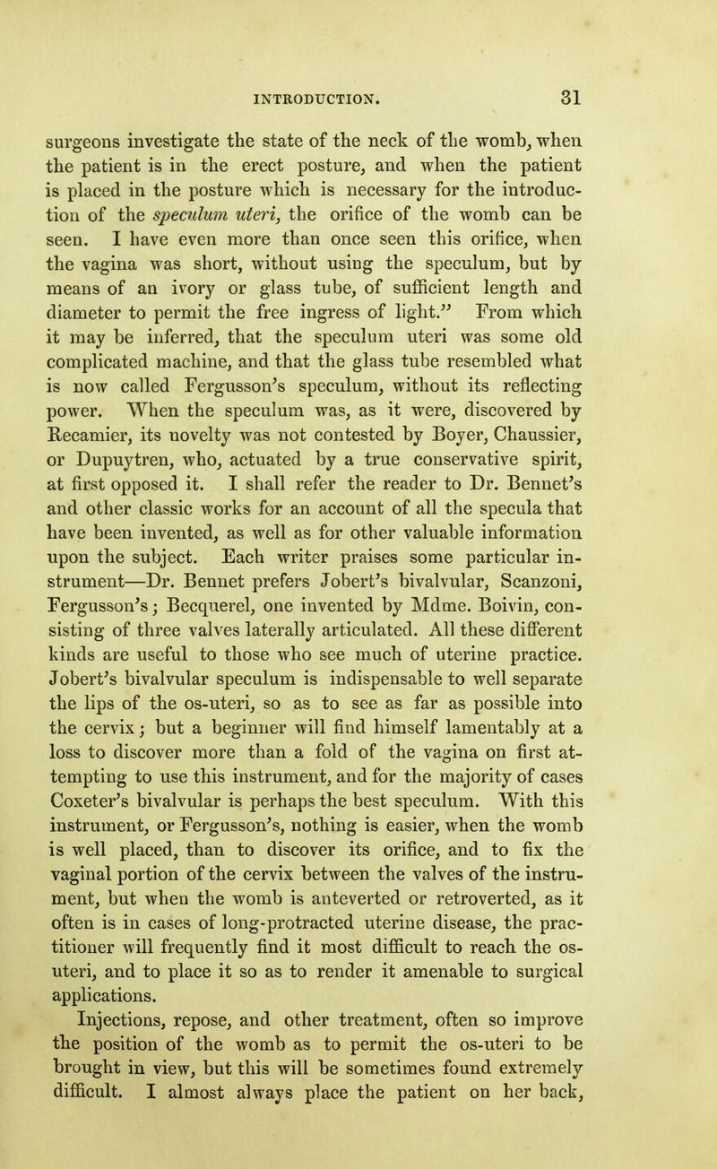 surgeons investigate the state of the neck of the womb_, when the patient is in the erect posture, and when the patient is placed in the posture which is necessary for the introduc- tion of the speculum uteri, the orifice of the womb can be seen. I have even more than once seen this orifice, when the vagina was short, without using the speculum, but by- means of an ivory or glass tube, of sufficient length and diameter to permit the free ingress of light/^ From which it may be inferred, that the speculum uteri was some old complicated machine, and that the glass tube resembled what is now called Fergusson's speculum, without its reflecting power. When the speculum was, as it were, discovered by Recamier, its novelty was not contested by Boyer, Chaussier, or Dupuytren, who, actuated by a true conservative spirit, at first opposed it. I shall refer the reader to Dr. Bennet's and other classic works for an account of all the specula that have been invented, as well as for other valuable information upon the subject. Each writer praises some particular in- strument—Dr. Bennet prefers Jobert's bivalvular, Scanzoni, Fergusson^s; Becquerel, one invented by Mdme. Boivin, con- sisting of three valves laterally articulated. All these different kinds are useful to those who see much of uterine practice. Jobert^s bivalvular speculum is indispensable to well separate the lips of the os-uteri, so as to see as far as possible into the cervix; but a beginner will find himself lamentably at a loss to discover more than a fold of the vagina on first at- tempting to use this instrument, and for the majority of cases Coxeter^s bivalvular is perhaps the best speculum. With this instrument, or Fergusson^s, nothing is easier, when the womb is well placed, than to discover its orifice, and to fix the vaginal portion of the cervix between the valves of the instru- ment, but when the womb is ante verted or retroverted, as it often is in cases of long-protracted uterine disease, the prac- titioner will frequently find it most difficult to reach the os- uteri, and to place it so as to render it amenable to surgical applications. Injections, repose, and other treatment, often so improve the position of the womb as to permit the os-uteri to be brought in view, but this will be sometimes found extremely difficult. I almost always place the patient on her back,