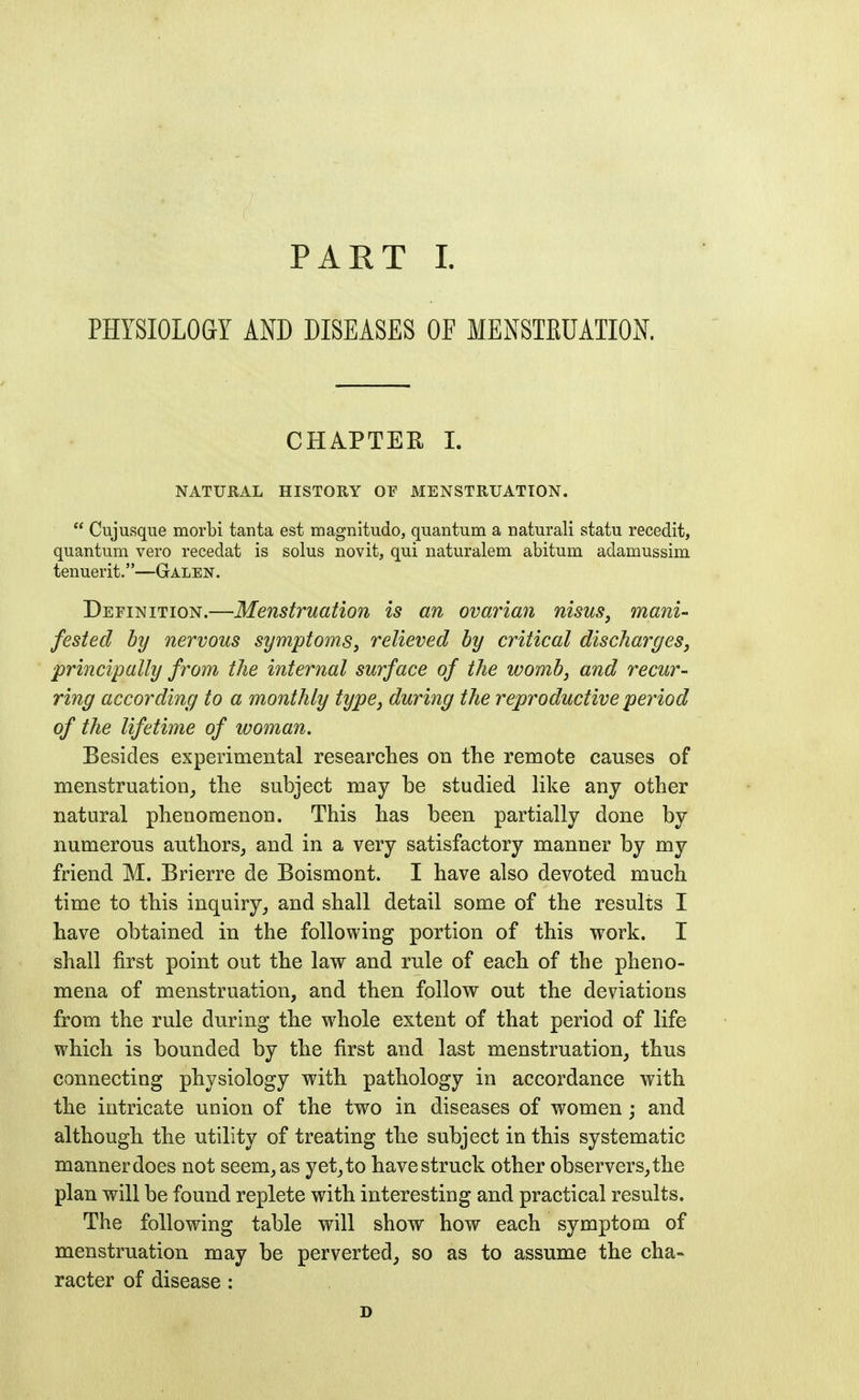 PART I. PHYSIOLOGY AND DISEASES OF MENSTEUATIOK CHAPTER L NATURAL HISTORY OF MENSTRUATION.  Cujusque morbi tanta est magnitudo, quantum a natural! statu recedit, quantum vero recedat is solus novit, qui naturalem abitum adamussim tenuerit.—Galen. Definition.—Menstruation is an ovaria7i nisus, mani- fested by nervous symptoms^ relieved by critical discharges, ■principally from the internal surface of the womb, and recur- ring according to a monthly type, during the reproductive period of the lifetime of woman. Besides experimental researches on the remote causes of menstruation^ the subject may be studied like any other natural phenomenon. This has been partially done by numerous authors^ and in a very satisfactory manner by my friend M. Brierre de Boismont. I have also devoted much time to this inquiry,, and shall detail some of the results I have obtained in the following portion of this work. I shall first point out the law and rule of each of the pheno- mena of menstruation, and then follow out the deviations from the rule during the whole extent of that period of life which is bounded by the first and last menstruation^ thus connecting physiology with pathology in accordance with the intricate union of the two in diseases of women; and although the utility of treating the subject in this systematic manner does not seem, as yet^to have struck other observers, the plan will be found replete with interesting and practical results. The following table will show how each symptom of menstruation may be perverted, so as to assume the cha- racter of disease : D