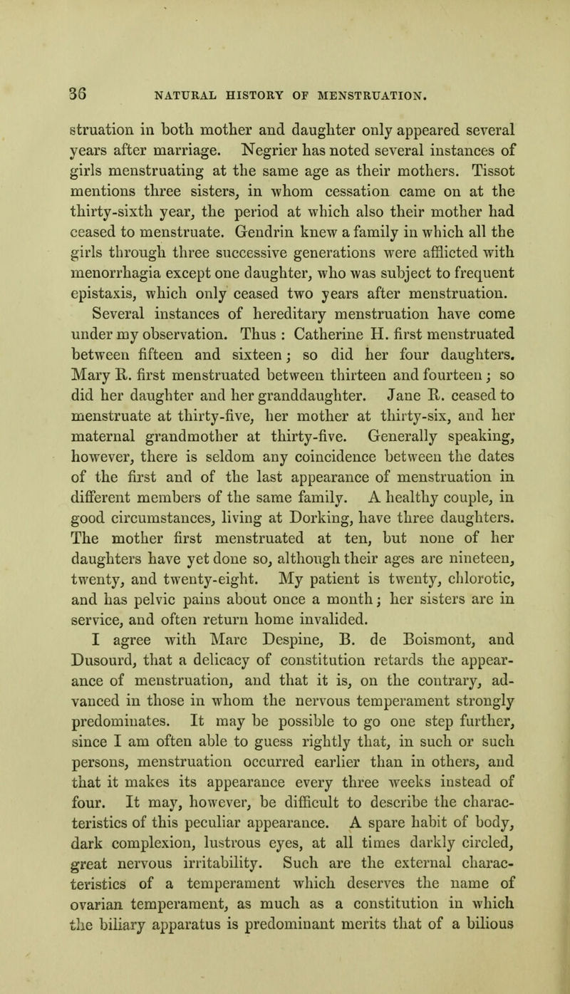 struation in both motlier and daughter only appeared several years after marriage. Negrier has noted several instances of girls menstruating at the same age as their mothers. Tissot mentions three sisters, in whom cessation came on at the thirty-sixth year_, the period at which also their mother had ceased to menstruate. Gendrin knew a family in which all the girls through three successive generations were afflicted with monorrhagia except one daughter, who was subject to frequent epistaxis, which only ceased two years after menstruation. Several instances of hereditary menstruation have come under my observation. Thus: Catherine H. first menstruated between fifteen and sixteen; so did her four daughters. Mary R. first menstruated between thirteen and fourteen; so did her daughter and her granddaughter. Jane R. ceased to menstruate at thirty-five, her mother at thirty-six, and her maternal grandmother at thirty-five. Generally speaking, however, there is seldom any coincidence between the dates of the first and of the last appearance of menstruation in different members of the same family. A healthy couple, in good circumstances, living at Dorking, have three daughters. The mother first menstruated at ten, but none of her daughters have yet done so, although their ages are nineteen, twenty, and twenty-eight. My patient is twenty, chlorotic, and has pelvic pains about once a month; her sisters are in service, and often return home invalided. I agree with Marc Despine, B. de Boismont, and Dusourd, that a delicacy of constitution retards the appear- ance of menstruation, and that it is, on the contrary, ad- vanced in those in whom the nervous temperament strongly predominates. It may be possible to go one step further, since I am often able to guess rightly that, in such or such persons, menstruation occurred earlier than in others, and that it makes its appearance every three weeks instead of four. It may, however, be difficult to describe the charac- teristics of this peculiar appearance. A spare habit of body, dark complexion, lustrous eyes, at all times darkly circled, great nervous irritability. Such are the external charac- teristics of a temperament which deserves the name of ovarian temperament, as much as a constitution in which the biliary apparatus is predominant merits that of a bilious