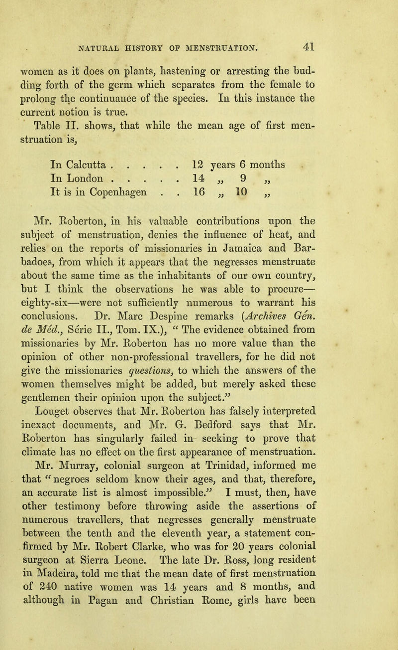 women as it does on plants, hastening or arresting the bud- ding forth of the germ which separates from the female to prolong the continuance of the species. In this instance the current notion is true. Table II. shows, that while the mean age of first men- struation is, In Calcutta 12 years 6 months In London 14 „ 9 „ It is in Copenhagen . . 16 „ 10 Mr. Pvoberton, in his valuable contributions upon the subject of menstruation, denies the influence of heat, and relies on the reports of missionaries in Jamaica and Bar- badoes, from which it appears that the negresses menstruate about the same time as the inhabitants of our own country, but I think the observations he was able to procure— eighty-six—were not sufficiently numerous to warrant his conclusions. Dr. Marc Despine remarks [Archives Gen. de Med., Serie II., Tom. IX.),  The evidence obtained from missionaries by Mr. Roberton has no more value than the opinion of other non-professional travellers, for he did not give the missionaries questions^ to which the answers of the women themselves might be added, but merely asked these gentlemen their opinion upon the subject.^^ Louget observes that Mr. Hoberton has falsely interpreted inexact documents, and Mr. G. Bedford says that Mr. Eoberton has singularly failed in- seeking to prove that climate has no effect on the first appearance of menstruation. Mr. Murray, colonial surgeon at Trinidad, informed me that '^negroes seldom know their ages, and that, therefore, an accurate list is almost impossible.-'^ I must, then, have other testimony before throwing aside the assertions of numerous travellers, that negresses generally menstruate between the tenth and the eleventh year, a statement con- firmed by Mr. Robert Clarke, who was for 20 years colonial surgeon at Sierra Leone. The late Dr. Boss, long resident in Madeira, told me that the mean date of first menstruation of 240 native women was 14 years and 8 months, and although in Pagan and Christian Bome, girls have been