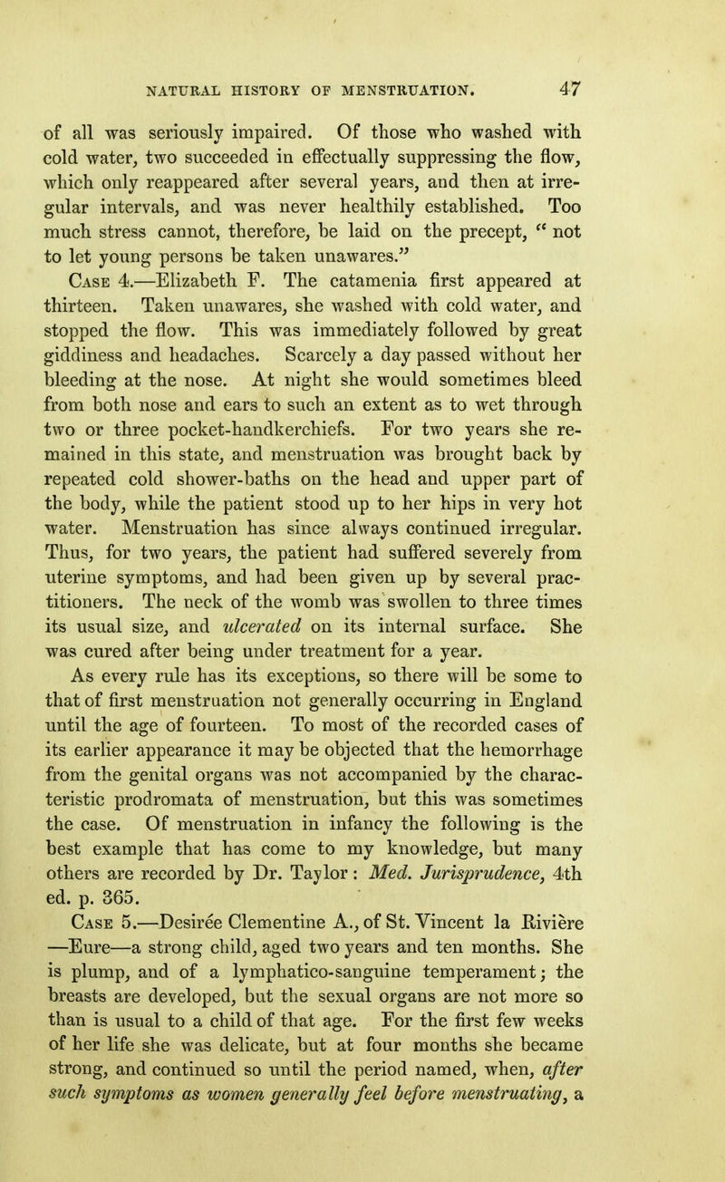 of all was seriously impaired. Of those who washed with cold water, two succeeded in effectually suppressing the flow, which only reappeared after several years, and then at irre- gular intervals, and was never healthily established. Too much stress cannot, therefore, be laid on the precept, not to let young persons be taken unawares/^ Case 4.—Elizabeth F. The catamenia first appeared at thirteen. Taken unawares, she washed with cold water, and stopped the flow. This was immediately followed by great giddiness and headaches. Scarcely a day passed without her bleeding at the nose. At night she would sometimes bleed from both nose and ears to such an extent as to wet through two or three pocket-handkerchiefs. For two years she re- mained in this state, and menstruation was brought back by repeated cold shower-baths on the head and upper part of the body, while the patient stood up to her hips in very hot water. Menstruation has since always continued irregular. Thus, for two years, the patient had suffered severely from uterine symptoms, and had been given up by several prac- titioners. The neck of the womb was swollen to three times its usual size, and ulcerated on its internal surface. She was cured after being under treatment for a year. As every rule has its exceptions, so there will be some to that of first menstruation not generally occurring in England until the age of fourteen. To most of the recorded cases of its earlier appearance it may be objected that the hemorrhage from the genital organs was not accompanied by the charac- teristic prodromata of menstruation, but this was sometimes the case. Of menstruation in infancy the following is the best example that has come to my knowledge, but many others are recorded by Dr. Taylor: Med. Jurisprudence, 4th ed. p. 365. Case 5.—Desiree Clementine A., of St. Vincent la Riviere —Eure—a strong child, aged two years and ten months. She is plump, and of a lymphatico-sanguine temperament; the breasts are developed, but the sexual organs are not more so than is usual to a child of that age. For the first few weeks of her life she was delicate, but at four months she became strong, and continued so until the period named, when, after such symptoms as women generally feel before menstruating, a