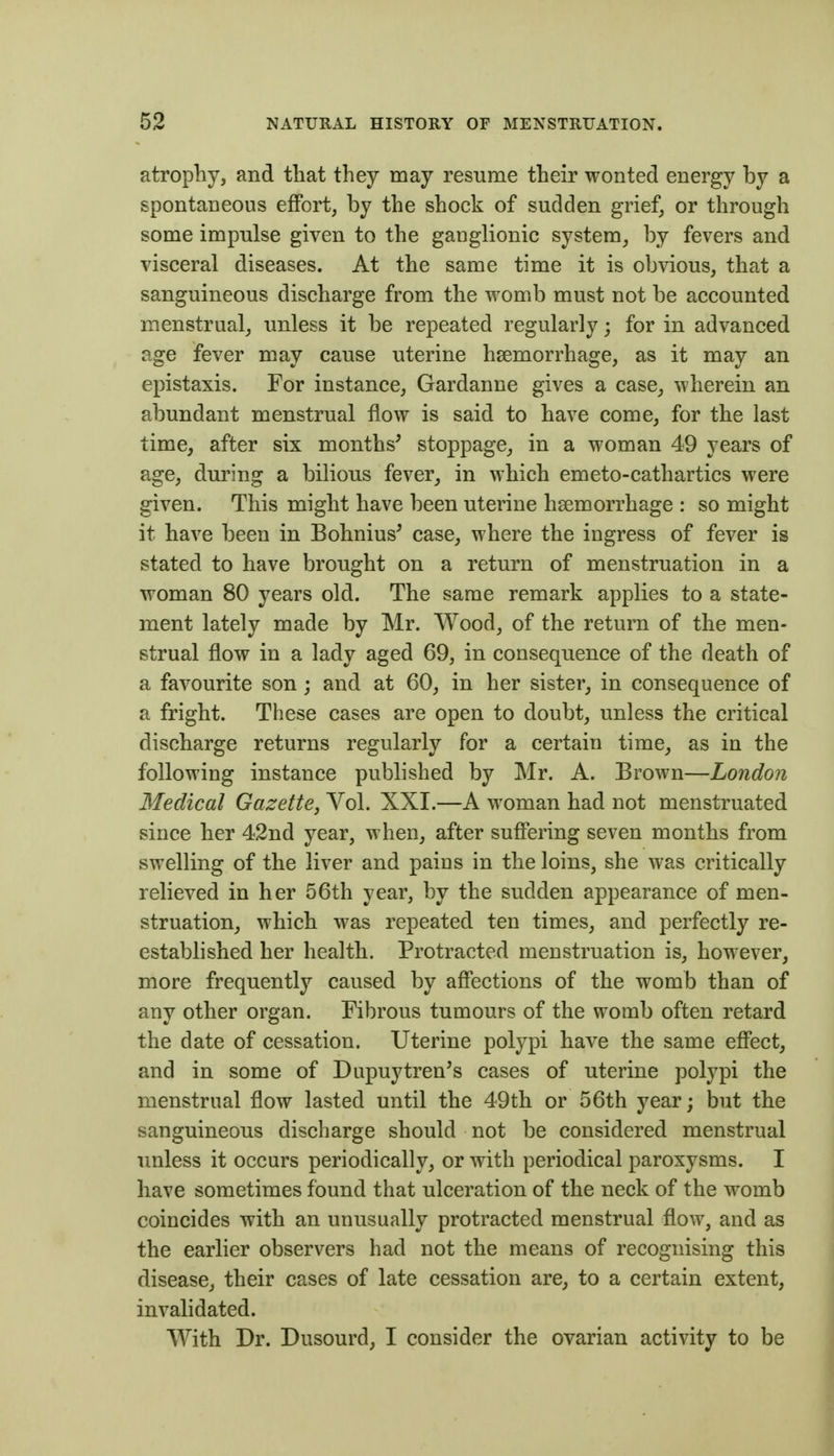 atrophy, and that they may resume their wonted energy by a spontaneous effort, by the shock of sudden grief, or through some impulse given to the ganglionic system, by fevers and visceral diseases. At the same time it is obvious, that a sanguineous discharge from the womb must not be accounted menstrual, imless it be repeated regularly; for in advanced age fever may cause uterine haemorrhage, as it may an epistaxis. For instance, Gardanne gives a case, wherein an abundant menstrual flow is said to have come, for the last time, after six months^ stoppage, in a woman 49 years of age, during a bilious fever^ in which emeto-cathartics were given. This might have been uterine haemorrhage : so might it have been in Bohnius^ case, where the ingress of fever is stated to have brought on a return of menstruation in a woman 80 years old. The same remark applies to a state- ment lately made by Mr. Wood, of the return of the men- strual flow in a lady aged 69, in consequence of the death of a favourite son; and at 60, in her sister, in consequence of a fright. These cases are open to doubt, unless the critical discharge returns regularly for a certain time, as in the following instance published by Mr. A. Brown—London Medical Gazette, Vol. XXI.—A woman had not menstruated since her 42nd year, when, after suffering seven months from swelling of the liver and pains in the loins, she was critically relieved in her 56th year, by the sudden appearance of men- struation, which was repeated ten times, and perfectly re- established her health. Protracted menstruation is, however, more frequently caused by affections of the womb than of any other organ. Fibrous tumours of the womb often retard the date of cessation. Uterine polypi have the same effect, and in some of Dupuytren's cases of uterine polypi the menstrual flow lasted until the 49th or 56th year; but the sanguineous discharge should not be considered menstrual unless it occurs periodically, or with periodical paroxysms. I have sometimes found that ulceration of the neck of the womb coincides with an unusually protracted menstrual flow, and as the earlier observers had not the means of recognising this disease, their cases of late cessation are, to a certain extent, invalidated. With Dr. Dusourd, I consider the ovarian activity to be