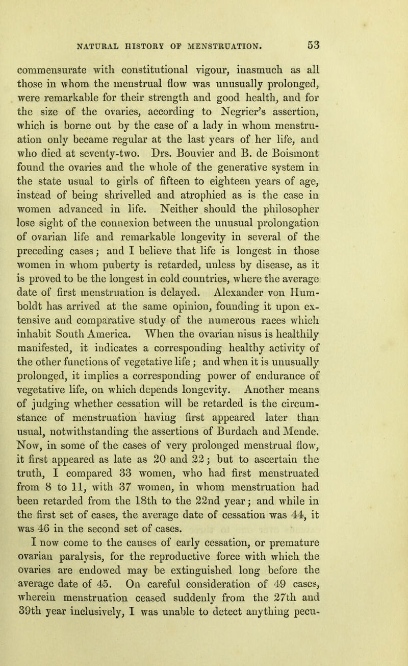 commensurate with constitutional vigour, inasmuch as all those in whom the menstrual flow was unusually prolonged, were remarkable for their strength and good health, and for the size of the ovaries, according to Negrier^s assertion, which is borne out by the case of a lady in whom menstru- ation only became regular at the last years of her life, and who died at seventy-two. Drs. Bouvier and B. de Boismont found the ovaries and the whole of the generative system in the state usual to girls of fifteen to eighteen years of age, instead of being shrivelled and atrophied as is the case in women advanced in life. Neither should the philosopher lose sight of the connexion between the unusual prolongation of ovarian life and remarkable longevity in several of the preceding cases; and I believe that life is longest in those women in whom puberty is retarded, unless by disease, as it is proved to be the longest in cold countries, where the average date of first menstruation is delayed. Alexander von Hum- boldt has arrived at the same opinion, founding it upon ex- tensive and comparative study of the numerous races which inhabit South America. When the ovarian nisus is healthily manifested, it indicates a corresponding healthy activity of the other functions of vegetative life; and when it is unusually prolonged, it implies a corresponding power of endurance of vegetative life, on which depends longevity. Another means of judging whether cessation will be retarded is the circum- stance of menstruation having first appeared later than usual, notwithstanding the assertions of Burdach and Mende. Now, in some of the cases of very prolonged menstrual flow, it first appeared as late as 20 and 22 j but to ascertain the truth, I compared 33 women, who had first menstruated from 8 to 11, with 37 women, in whom menstruation had been retarded from the 18th to the 22nd year; and while in the first set of cases, the average date of cessation was 44, it was 46 in the second set of cases. I now come to the causes of early cessation, or premature ovarian paralysis, for the reproductive force with which the ovaries are endowed may be extinguished long before the average date of 45. On careful consideration of 49 cases, wherein menstruation ceased suddenly from the 27th and 39th year inclusively, I was unable to detect anything pecu-