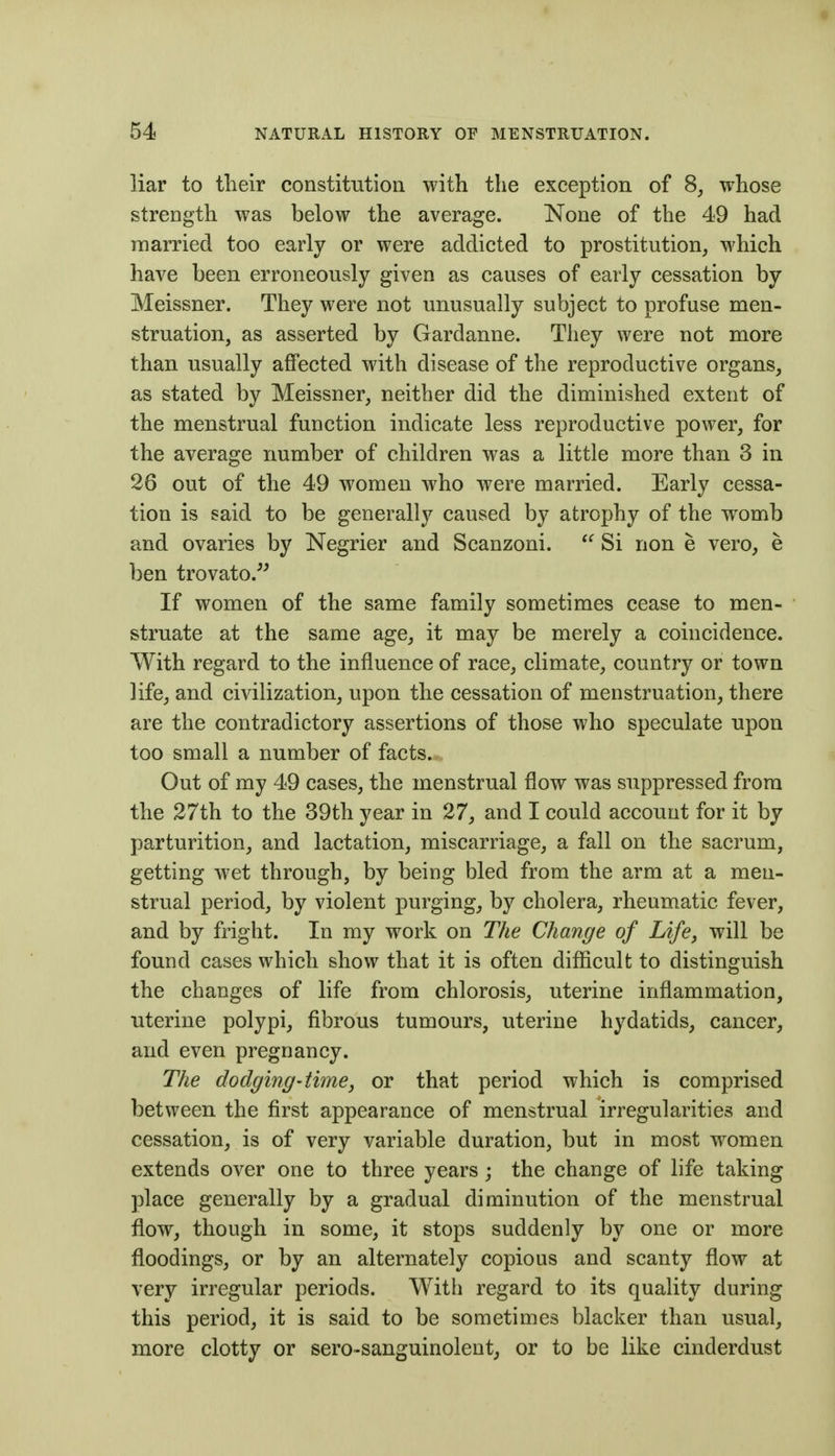 liar to their constitution with the exception of 8, whose strength was below the average. None of the 49 had married too early or were addicted to prostitution, which have been erroneously given as causes of early cessation by Meissner. They were not unusually subject to profuse men- struation, as asserted by Gardanne. They were not more than usually affected with disease of the reproductive organs, as stated by Meissner, neither did the diminished extent of the menstrual function indicate less reproductive power, for the average number of children was a little more than 3 in 26 out of the 49 women who were married. Early cessa- tion is said to be generally caused by atrophy of the womb and ovaries by Negrier and Scanzoni.  Si non e vero, e ben trovato.^^ If women of the same family sometimes cease to men- struate at the same age, it may be merely a coincidence. With regard to the influence of race, climate, country or town life, and civilization, upon the cessation of menstruation, there are the contradictory assertions of those who speculate upon too small a number of facts. Out of my 49 cases, the menstrual flow was suppressed from the 27th to the 39th year in 27, and I could account for it by parturition, and lactation, miscarriage, a fall on the sacrum, getting wet through, by being bled from the arm at a men- strual period, by violent purging, by cholera, rheumatic fever, and by fright. In my work on The Change of Life, will be found cases which show that it is often difficult to distinguish the changes of life from chlorosis, uterine inflammation, uterine polypi, fibrous tumours, uterine hydatids, cancer, and even pregnancy. The dodging'time J or that period which is comprised between the first appearance of menstrual irregularities and cessation, is of very variable duration, but in most women extends over one to three years; the change of life taking place generally by a gradual diminution of the menstrual flow, though in some, it stops suddenly by one or more floodings, or by an alternately copious and scanty flow at very irregular periods. With regard to its quality during this period, it is said to be sometimes blacker than usual, more clotty or sero-sanguinolent^ or to be like cinderdust