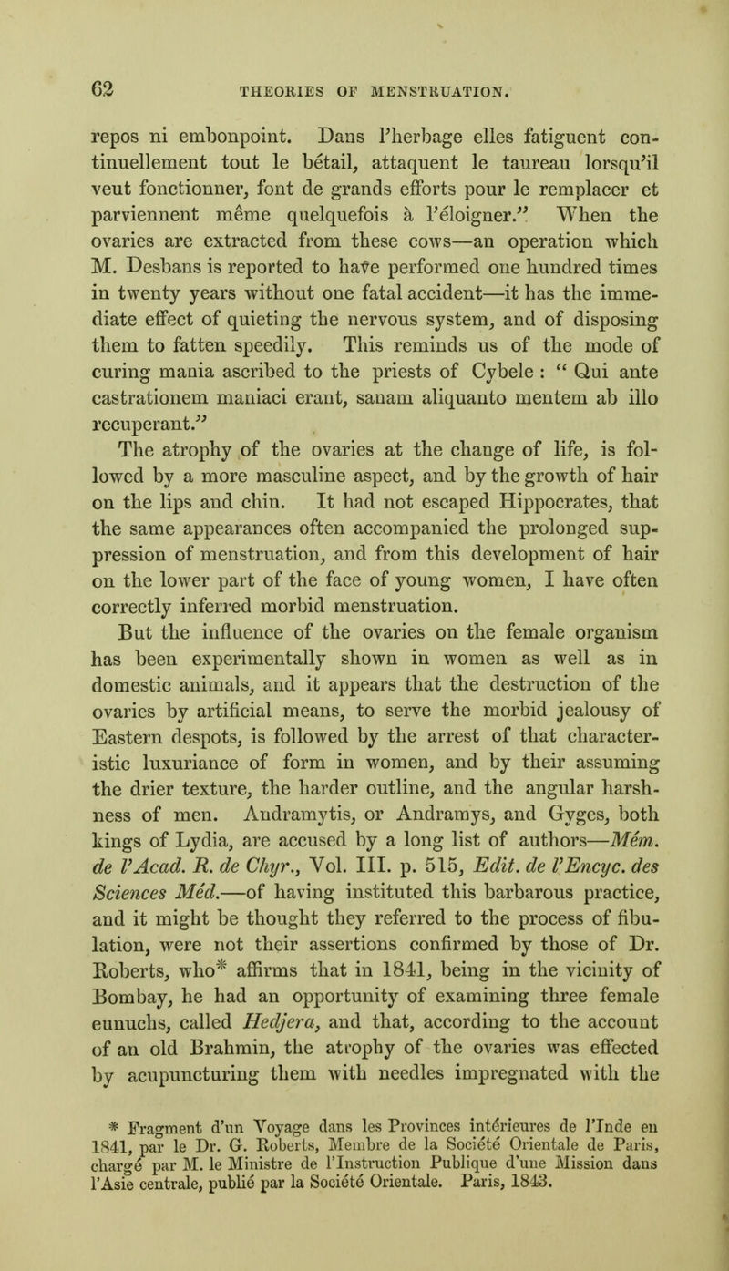 repos ni embonpoint. Dans Therbage elles fatiguent con- tinuellement tout le betail^ attaquent le taureau lorsqu'il vent fonctionner, font de grands efforts pour le remplacer et parviennent meme quelquefois a Teloigner/^ When the ovaries are extracted from these cows—an operation which M. Desbans is reported to hate performed one hundred times in twenty years without one fatal accident—it has the imme- diate effect of quieting the nervous system, and of disposing them to fatten speedily. This reminds us of the mode of curing mania ascribed to the priests of Cybele :  Qui ante castrationem maniaci erant, sanam aliquanto mentem ab illo recuperant.^^ The atrophy of the ovaries at the change of life, is fol- lowed by a more masculine aspect, and by the growth of hair on the lips and chin. It had not escaped Hippocrates, that the same appearances often accompanied the prolonged sup- pression of menstruation, and from this development of hair on the lower part of the face of young women, I have often correctly inferred morbid menstruation. But the influence of the ovaries on the female organism has been experimentally shown in women as well as in domestic animals, and it appears that the destruction of the ovaries by artificial means, to serve the morbid jealousy of Eastern despots, is followed by the arrest of that character- istic luxuriance of form in women, and by their assuming the drier texture, the harder outline, and the angular harsh- ness of men. Audramytis, or Andramys, and Gyges, both kings of Lydia, are accused by a long list of authors—Mem. de VAcad. R. de Chyr., Vol. III. p. 515, Edit, de VEncyc. des Sciences Med.—of having instituted this barbarous practice, and it might be thought they referred to the process of fibu- lation, were not their assertions confirmed by those of Dr. Roberts, who* affirms that in 1841, being in the vicinity of Bombay, he had an opportunity of examining three female eunuchs, called HedjerUy and that, according to the account of an old Brahmin, the atrophy of the ovaries was effected by acupuncturing them with needles impregnated with the * Fragment d'un Voyage dans les Provinces interieures de I'lnde eu 1841, par le Dr. G. Roberts, Membre de la Societe Orientale de Paris, charge par M. le Ministre de I'lnstruction Publique dune Mission dans I'Asie centrale, publie par la Societe Orientale. Paris, 1843.