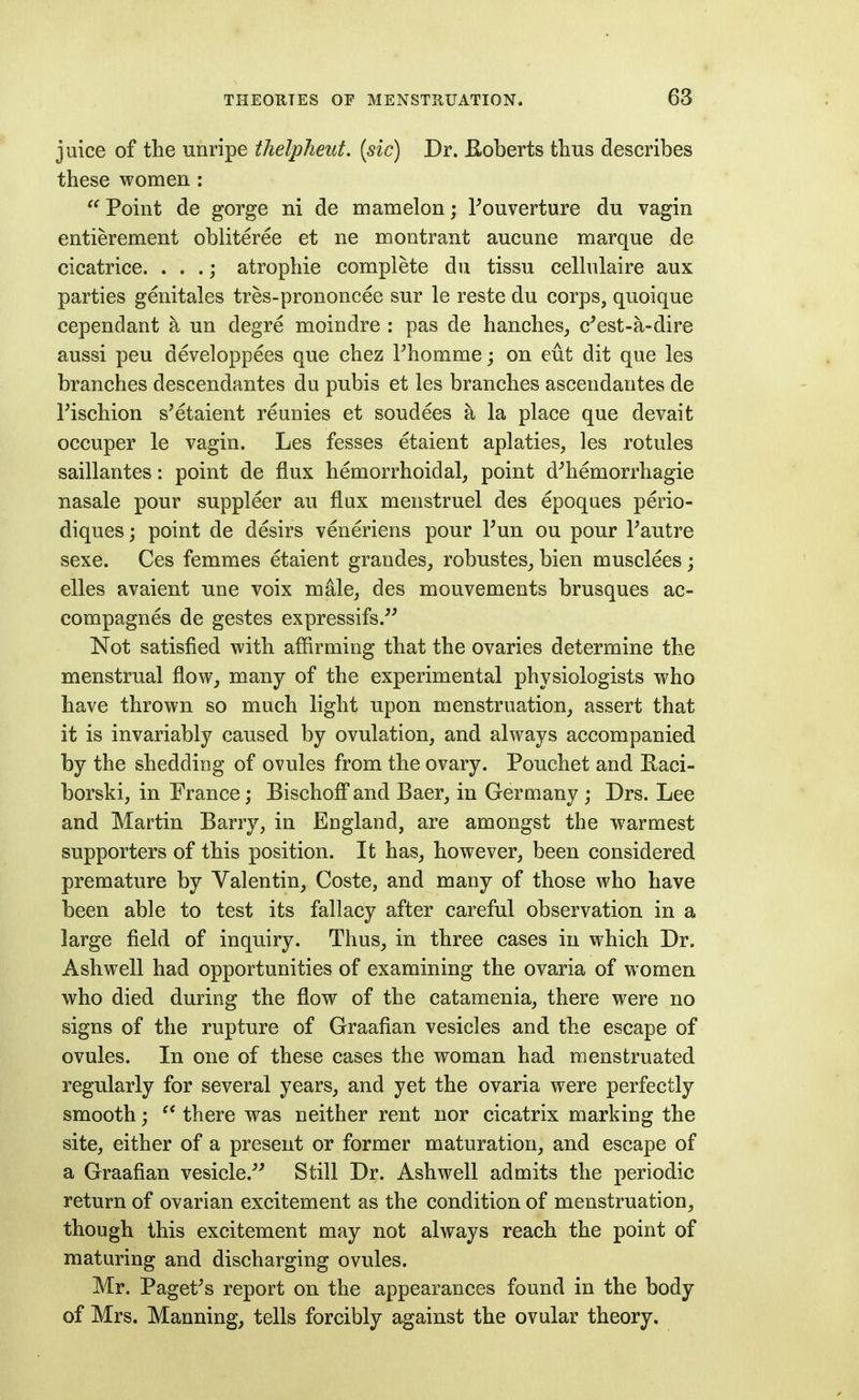 juice of the unripe tlielpheut. [sic) Dr. B-oberts thus describes these women :  Point de gorge ni de mamelon; Fouverture du vagin entierement obliteree et ne montrant aucune marque de cicatrice. . . .; atrophie complete du tissu celhilaire aux parties genitales tres-prononcee sur le reste du corps, quoique cependant a un degre moindre : pas de hanches, c*est-a-dire aussi peu developpees que chez Fhommej on eut dit que les branches descendantes du pubis et les branches ascendantes de rischion s'etaient reunies et soudees a la place que devait occuper le vagin. Les fesses etaient aplaties, les rotules saillantes: point de flux hemorrhoidal, point d^hemorrhagie nasale pour suppleer au flux menstruel des epoques perio- diques; point de desirs veneriens pour Tun ou pour Tautre sexe. Ces femmes etaient grandes, robustes_, bien musclees; elles avaient une voix male, des mouvements brusques ac- compagnes de gestes expressifs.^^ Not satisfied with affirming that the ovaries determine the menstrual flow, many of the experimental physiologists who have thrown so much light upon menstruation, assert that it is invariably caused by ovulation, and always accompanied by the shedding of ovules from the ovary. Pouchet and Raci- borski, in Erance; Bischoff and Baer, in Germany ; Drs. Lee and Martin Barry, in England, are amongst the warmest supporters of this position. It has, however, been considered premature by Valentin, Coste, and many of those who have been able to test its fallacy after careful observation in a large field of inquiry. Thus, in three cases in which Dr. Ashwell had opportunities of examining the ovaria of women who died during the flow of the catamenia, there were no signs of the rupture of Graafian vesicles and the escape of ovules. In one of these cases the woman had menstruated regularly for several years, and yet the ovaria were perfectly smooth;  there was neither rent nor cicatrix marking the site, either of a present or former maturation, and escape of a Graafian vesicle.^^ Still Dr. Ashwell admits the periodic return of ovarian excitement as the condition of menstruation, though this excitement may not always reach the point of maturing and discharging ovules. Mr. Paget^s report on the appearances found in the body of Mrs. Manning, tells forcibly against the ovular theory.