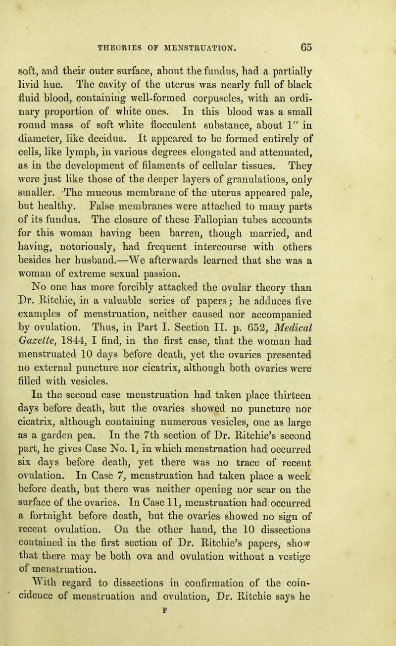 soft^ and their outer surface, about the fundus, had a partially- livid hue. The cavity of the uterus was nearly full of black fluid blood, containing well-formed corpuscles, with an ordi- nary proportion of white ones. In this blood was a small round mass of soft white flocculent substance, about in diameter, like decidua. It appeared to be formed entirely of cells, like lymph, in various degrees elongated and attenuated, as in the development of filaments of cellular tissues. They were just like those of the deeper layers of granulations, only smaller. The mucous membrane of the uterus appeared pale, but healthy. False membranes were attached to many parts of its fundus. The closure of these Fallopian tubes accounts for this woman having been barren, though married, and having, notoriously, had frequent intercourse with others besides her husband.—We afterwards learned that she was a woman of extreme sexual passion. No one has more forcibly attacked the ovular theory than Dr. Ritchie, in a valuable series of papers; he adduces five examples of menstruation, neither caused nor accompanied by ovulation. Thus, in Part I. Section II. p. 652, Medical Gazette, 1844, I find, in the first case, that the woman had menstruated 10 days before death, yet the ovaries presented no external puncture nor cicatrix, although both ovaries were filled with vesicles. In the second case menstruation had taken place thirteen days before death, but the ovaries showed no puncture nor cicatrix, although containing numerous vesicles, one as large as a garden pea. In the 7th section of Dr. Ritchie's second part, he gives Case No. 1, in which menstruation had occurred six days before death, yet there was no trace of recent ovulation. In Case 7, menstruation had taken place a week before death, but there was neither opening nor scar on the surface of the ovaries. In Case 11, menstruation had occurred a fortnight before death, but the ovaries showed no sign of recent ovulation. On the other hand, the 10 dissections contained in the first section of Dr. Ritchie^s papers, sho w that there may be both ova and ovulation without a vestige of menstruation. With regard to dissections in confirmation of the coin- cidence of menstruation and ovulation, Dr. Ritchie says he