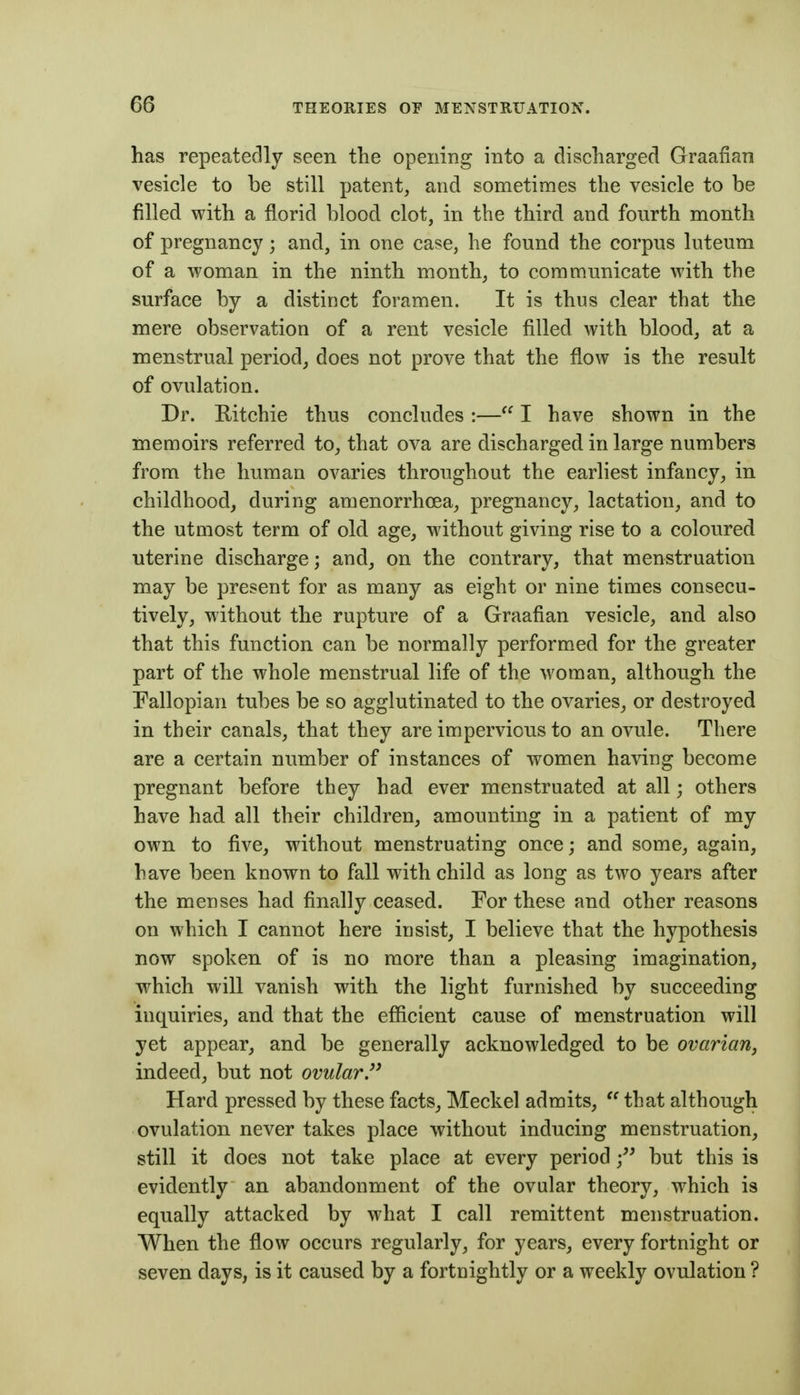 has repeatedly seen the opening into a discharged Graafian vesicle to be still patent, and sometimes the vesicle to be filled with a florid blood clot, in the third and fourth month of pregnancy; and, in one case, he found the corpus luteum of a woman in the ninth month, to communicate with the surface by a distinct foramen. It is thus clear that the mere observation of a rent vesicle filled with blood, at a menstrual period, does not prove that the flow is the result of ovulation. Dr. Ritchie thus concludes :— I have shown in the memoirs referred to, that ova are discharged in large numbers from the human ovaries throughout the earliest infancy, in childhood, during amenorrhoea, pregnancy, lactation, and to the utmost term of old age, without giving rise to a coloured uterine discharge; and, on the contrary, that menstruation may be present for as many as eight or nine times consecu- tively, without the rupture of a Graafian vesicle, and also that this function can be normally performed for the greater part of the whole menstrual life of the woman, although the Pallopian tubes be so agglutinated to the ovaries, or destroyed in their canals, that they are impervious to an ovule. There are a certain number of instances of women having become pregnant before they had ever menstruated at all; others have had all their children, amounting in a patient of my own to five, without menstruating once; and some, again, have been known to fall with child as long as two years after the menses had finally ceased. For these and other reasons on which I cannot here insist, I believe that the hypothesis now spoken of is no more than a pleasing imagination, which will vanish with the light furnished by succeeding inquiries, and that the efficient cause of menstruation will yet appear, and be generally acknowledged to be ovarian, indeed, but not ovular. Hard pressed by these facts, Meckel admits,  that although ovulation never takes place without inducing menstruation, still it does not take place at every periodbut this is evidently an abandonment of the ovular theory, which is equally attacked by what I call remittent menstruation. When the flow occurs regularly, for years, every fortnight or seven days, is it caused by a fortnightly or a weekly ovulation ?