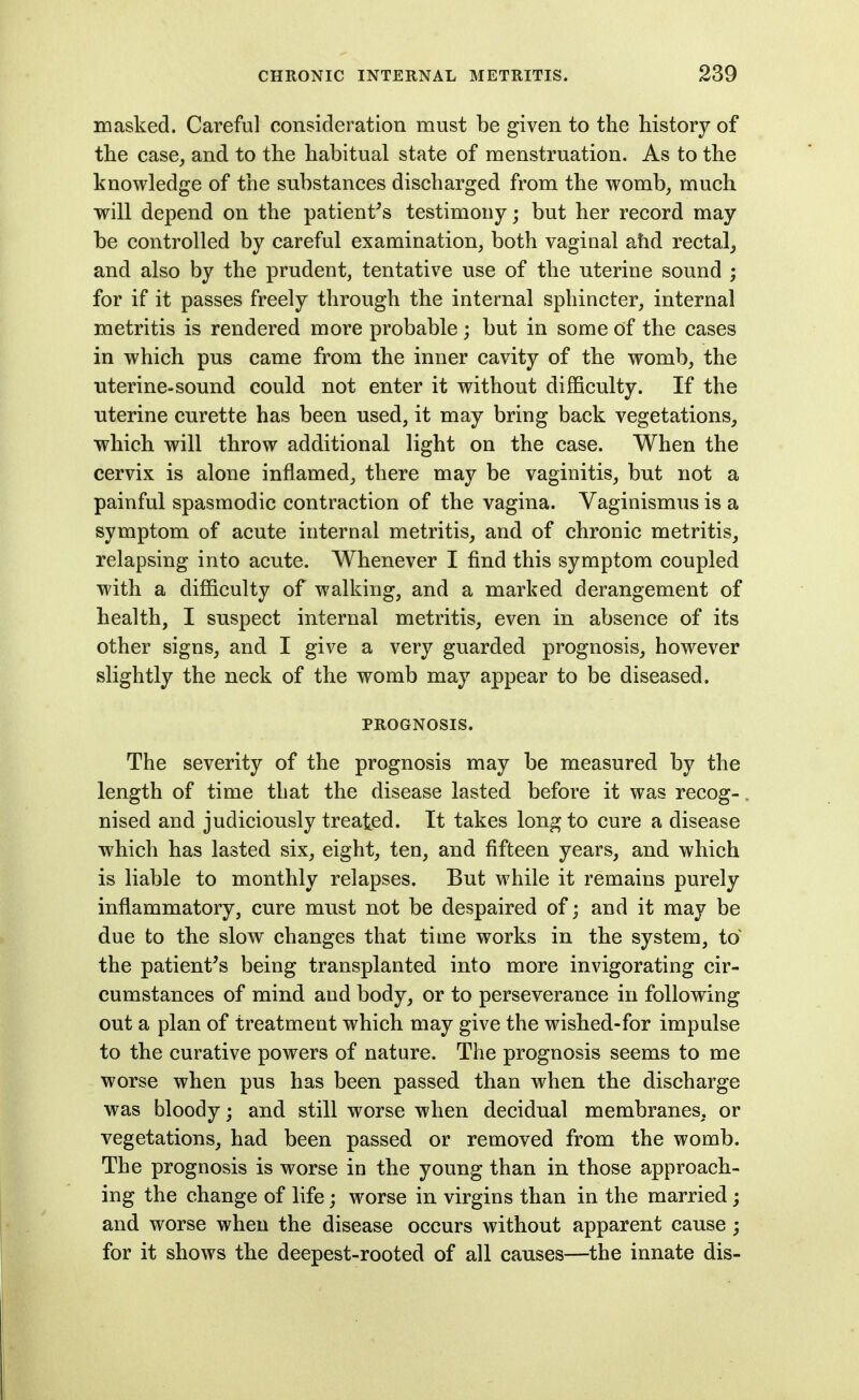 masked. Careful consideration must be given to the history of the case^ and to the habitual state of menstruation. As to the knowledge of the substances discharged from the womb, much will depend on the patient^s testimony; but her record may be controlled by careful examination, both vaginal ahd rectal^ and also by the prudent, tentative use of the uterine sound ; for if it passes freely through the internal sphincter, internal metritis is rendered more probable; but in some of the cases in which pus came from the inner cavity of the womb, the •uterine-sound could not enter it without difficulty. If the uterine curette has been used, it may bring back vegetations, which will throw additional light on the case. When the cervix is alone inflamed, there may be vaginitis, but not a painful spasmodic contraction of the vagina. Vaginismus is a symptom of acute internal metritis, and of chronic metritis, relapsing into acute. Whenever I find this symptom coupled with a difficulty of walking, and a marked derangement of health, I suspect internal metritis, even in absence of its other signs, and I give a very guarded prognosis, however slightly the neck of the womb may appear to be diseased. PROGNOSIS. The severity of the prognosis may be measured by the length of time that the disease lasted before it was recog-. nised and judiciously treated. It takes long to cure a disease which has lasted six, eight, ten, and fifteen years, and which is liable to monthly relapses. But while it remains purely inflammatory, cure must not be despaired of; and it may be due to the slow changes that time works in the system, to' the patient's being transplanted into more invigorating cir- cumstances of mind and body, or to perseverance in following out a plan of treatment which may give the wished-for impulse to the curative powers of nature. The prognosis seems to me worse when pus has been passed than when the discharge was bloody; and still worse when decidual membranes, or vegetations, had been passed or removed from the womb. The prognosis is worse in the young than in those approach- ing the change of life; worse in virgins than in the married; and worse when the disease occurs without apparent cause ; for it shows the deepest-rooted of all causes—the innate dis-