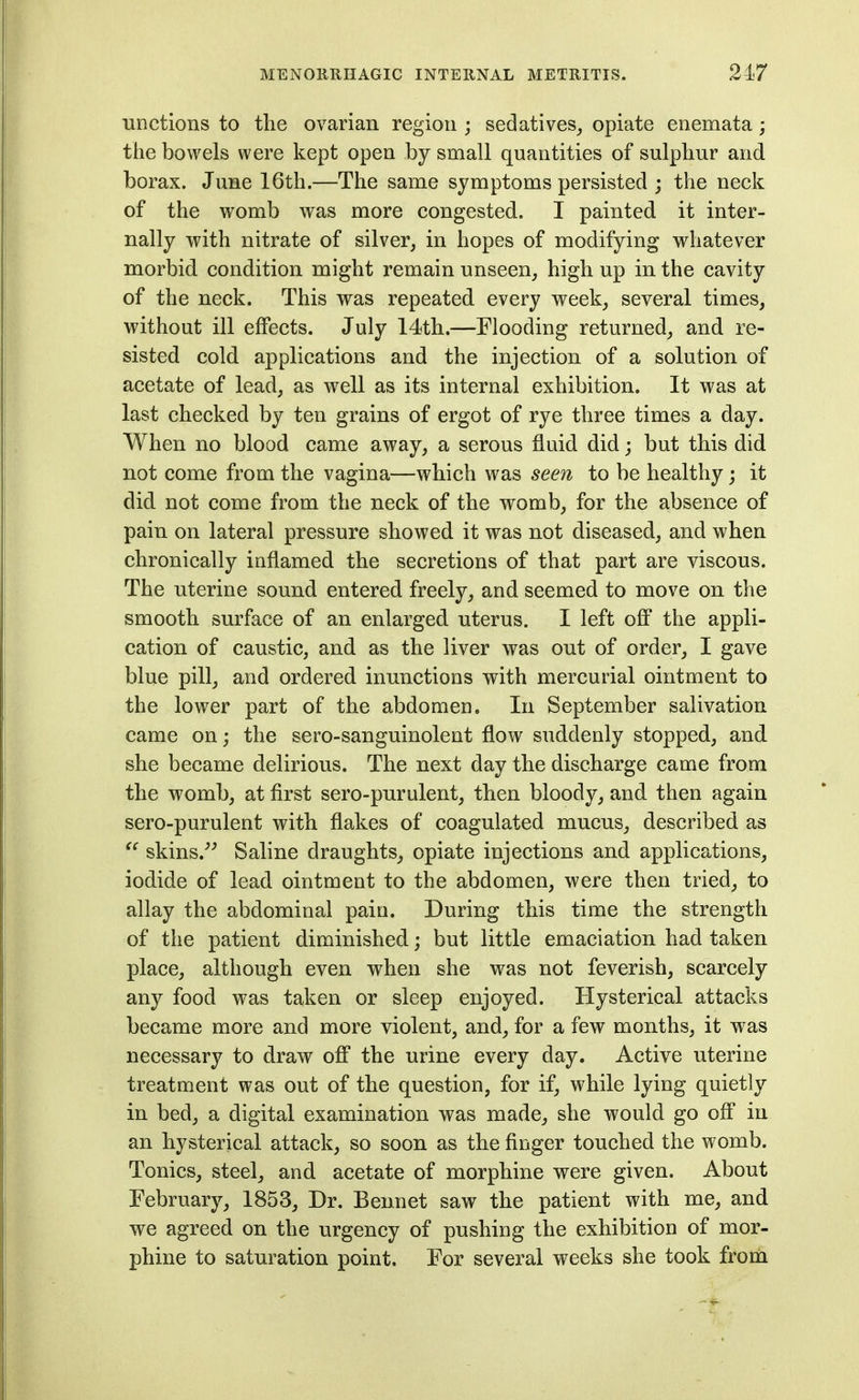 unctions to the ovarian region ; sedatives^ opiate enemata; the bowels were kept open by small quantities of sulphur and borax. June 16th.—The same symptoms persisted ; the neck of the womb was more congested. I painted it inter- nally with nitrate of silver, in hopes of modifying whatever morbid condition might remain unseen, high up in the cavity of the neck. This was repeated every week, several times, without ill effects. July 14th.—Flooding returned, and re- sisted cold applications and the injection of a solution of acetate of lead, as well as its internal exhibition. It was at last checked by ten grains of ergot of rye three times a day. When no blood came away, a serous fluid did; but this did not come from the vagina—which was seen to be healthy; it did not come from the neck of the womb, for the absence of pain on lateral pressure showed it was not diseased, and when chronically inflamed the secretions of that part are viscous. The uterine sound entered freely, and seemed to move on the smooth surface of an enlarged uterus. I left ofi the appli- cation of caustic, and as the liver was out of order, I gave blue pill, and ordered inunctions with mercurial ointment to the lower part of the abdomen. In September salivation came on; the sero-sanguinolent flow suddenly stopped, and she became delirious. The next day the discharge came from the womb, at first sero-purulent, then bloody, and then again sero-purulent with flakes of coagulated mucus, described as skins.''^ Saline draughts, opiate injections and applications, iodide of lead ointment to the abdomen, were then tried, to allay the abdominal pain. During this time the strength of the patient diminished; but little emaciation had taken place, although even when she was not feverish, scarcely any food was taken or sleep enjoyed. Hysterical attacks became more and more violent, and, for a few months, it was necessary to draw ofi the urine every day. Active uterine treatment was out of the question, for if, while lying quietly in bed, a digital examination was made, she would go ofi in an hysterical attack, so soon as the finger touched the womb. Tonics, steel, and acetate of morphine were given. About February, 1853, Dr. Bennet saw the patient with me, and we agreed on the urgency of pushing the exhibition of mor- phine to saturation point. For several weeks she took from