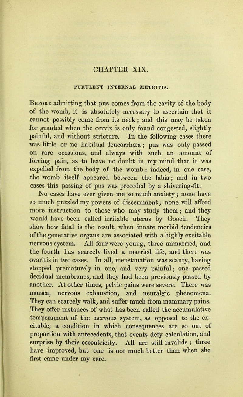 CHAPTEH XIX. PURULENT INTERNAL METRITIS. Before admitting tliat pus comes from the cavity of the body of the womb^ it is absolutely necessary to ascertain that it cannot possibly come from its neck; and this may be taken for granted when the cervix is only found congested, slightly painful, and without stricture. In the following cases there was little or no habitual leucorrhoea; pus was only passed on rare occasions, and always with such an amount of forcing pain, as to leave no doubt in my mind that it was expelled from the body of the womb : indeed, in one case, the w^omb itself appeared between the labia; and in two cases this passing of pus was preceded by a shivering-fit. No cases have ever given me so much anxiety; none have so much puzzled my powers of discernment; none will afford more instruction to those who may study them; and they would have been called irritable uterus by Gooch. They show how fatal is the result, when innate morbid tendencies of the generative organs are associated with a highly excitable nervous system. All four were young, three unmarried, and the fourth has scarcely lived a married life, and there was ovaritis in two cases. In all, menstruation was scanty, having stopped prematurely in one, and very painful; one passed decidual membranes, and they had been previously passed by another. At other times, pelvic pains were severe. There was nausea, nervous exhaustion, and neuralgic phenomena. They can scarcely walk, and suffer much from mammary pains. They offer instances of what has been called the accumulative temperament of the nervous system, as opposed to the ex- citable, a condition in which consequences are so out of proportion with antecedents, that events defy calculation, and surprise by their eccentricity. All are still invalids ; three have improved, but one is not much better than when she first came under my care.