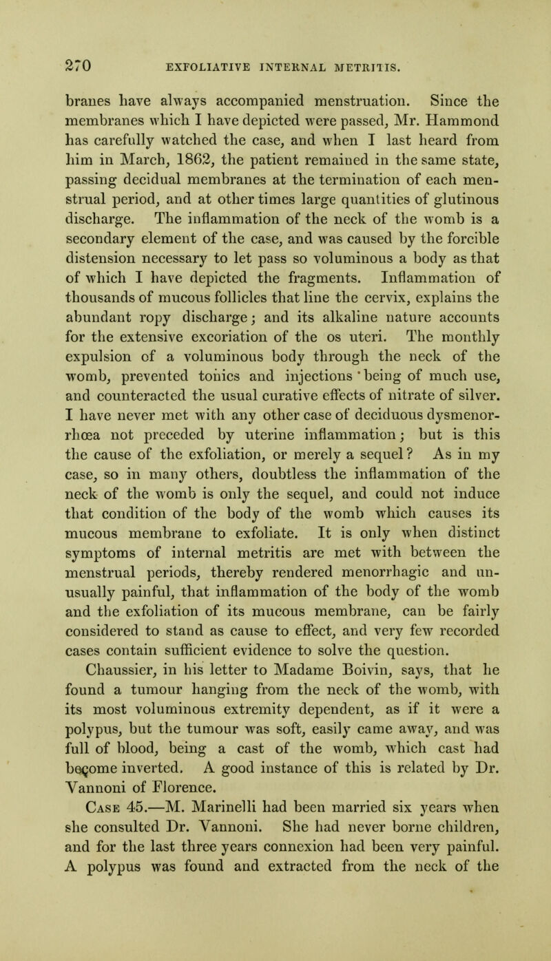 braues have always accompanied menstruation. Since the membranes which I have depicted were passed, Mr. Hammond has carefully watched the case, and when I last heard from him in March, 1862, the patient remained in the same state^ passing decidual membranes at the termination of each men- strual period, and at other times large quantities of glutinous discharge. The inflammation of the neck of the womb is a secondary element of the case, and was caused by the forcible distension necessary to let pass so voluminous a body as that of which I have depicted the fragments. Inflammation of thousands of mucous follicles that line the cervix, explains the abundant ropy discharge; and its alkaline nature accounts for the extensive excoriation of the os uteri. The monthly expulsion of a voluminous body through the neck of the womb, prevented tonics and injections * being of much use, and counteracted the usual curative effects of nitrate of silver. I have never met with any other case of deciduous dysmenor- rhoea not preceded by uterine inflammation; but is this the cause of the exfoliation, or merely a sequel? As in my case, so in many others, doubtless the inflammation of the neck of the womb is only the sequel, and could not induce that condition of the body of the womb which causes its mucous membrane to exfoliate. It is only when distinct symptoms of internal metritis are met with between the mienstrual periods, thereby rendered menorrhagic and un- usually painful, that inflammation of the body of the womb and the exfoliation of its mucous membrane, can be fairly considered to stand as cause to effect, and very few recorded cases contain sufficient evidence to solve the question. Chaussier, in his letter to Madame Boivin, says, that he found a tumour hanging from the neck of the womb, with its most voluminous extremity dependent, as if it were a polypus, but the tumour was soft, easily came away, and was full of blood, being a cast of the womb, which cast had boQome inverted. A good instance of this is related by Dr. Vannoni of Florence. Case 45.—M. Marinelli had been married six years when she consulted Dr. Vannoni. She had never borne children, and for the last three years connexion had been very painful. A polypus was found and extracted from the neck of the