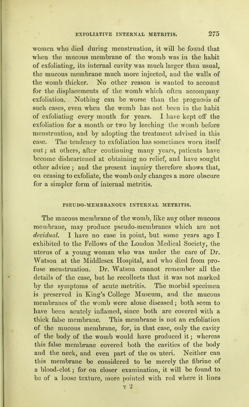 women who died during menstruation, it will be found that when the mucous membrane of the womb was in the habit of exfoliating, its internal cavity was much larger than usual, the mucous membrane much more injected, and the walls of the womb thicker. No other reason is wanted to account for the displacements of the womb which often accompany exfoliation. Nothing can be worse than the prognosis of such cases, even when the womb has not been in the habit of exfoliating every month for years. I have kept off the exfoliation for a month or two by leeching the womb before menstruation, and by adopting the treatment advised in this case. The tendency to exfoliation has sometimes worn itself out; at others, after continuing many years, patients have become disheartened at obtaining no relief, and have sought other advice; and the present inquiry therefore shows that, on ceasing to exfoliate, the womb only changes a more obscure for a simpler form of internal metritis. PSEUDO-MEMBRANOUS INTERNAL METRITIS. The mucous membrane of the womb, like any other mucous membrane, may produce pseudo-membranes which are not decidual. I have no case in point, but some years ago I exhibited to the Fellows of the London Medical Society, the uterus of a young woman who was under the care of Dr. Watson at the Middlesex Hospital, and who died from pro- fuse menstruation. Dr. Watson cannot remember all the details of the case, but he recollects that it was not marked by the symptoms of acute metritis. The morbid specimen is preserved in King^s College Museum, and the mucous membranes of the womb were alone diseased; both seem to have been acutely inflamed, since both are covered with a thick false membrane. This membrane is not an exfoliation of the mucous membrane, for, in that case, only the cavity of the body of the womb would have produced it; whereas this false membrane covered both the cavities of the body and the neck, and even part of the os uteri. Neither can this membrane be considered to be merely the fibrine of a blood-clot; for on closer examination, it will be found to be of a loose texture, more pointed with red where it lines