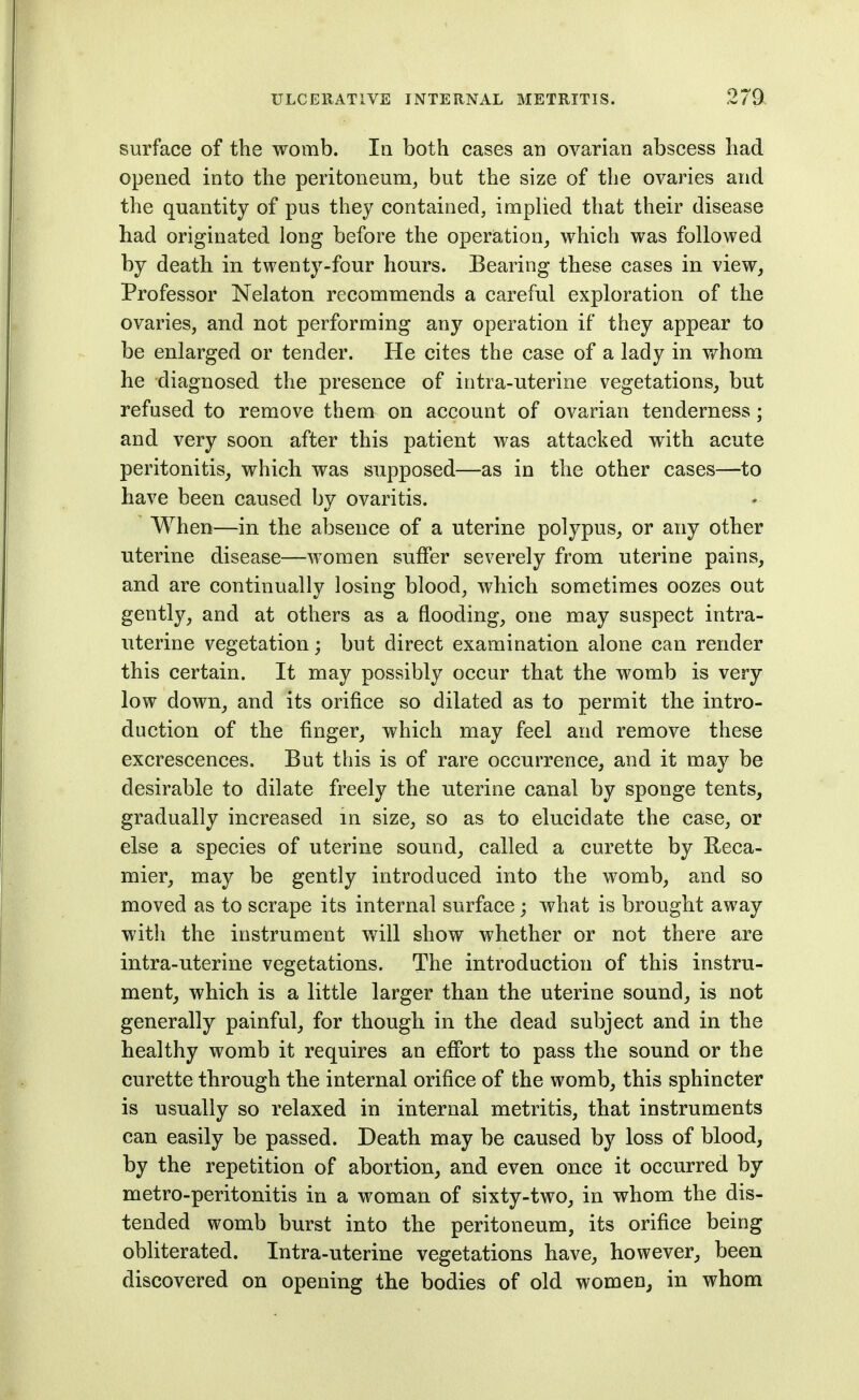 surface of the womb. In both cases an ovarian abscess had opened into the peritoneum^ but the size of the ovaries and the quantity of pus they contained, implied that their disease had originated long before the operation^ which was followed by death in twenty-four hours. Bearing these cases in view, Professor Nelaton recommends a careful exploration of the ovaries, and not performing any operation if they appear to be enlarged or tender. He cites the case of a lady in whom he diagnosed the presence of intra-uterine vegetations, but refused to remove them on account of ovarian tenderness; and very soon after this patient was attacked with acute peritonitis, which was supposed—as in the other cases—to have been caused by ovaritis. When—in the absence of a uterine polypus, or any other uterine disease—women suffer severely from uterine pains, and are continually losing blood, which sometimes oozes out gently, and at others as a flooding, one may suspect intra- uterine vegetation; but direct examination alone can render this certain. It may possibly occur that the womb is very low down, and its orifice so dilated as to permit the intro- duction of the finger, which may feel and remove these excrescences. But this is of rare occurrence, and it may be desirable to dilate freely the uterine canal by sponge tents, gradually increased in size, so as to elucidate the case, or else a species of uterine sound, called a curette by Beca- mier, may be gently introduced into the womb, and so moved as to scrape its internal surface; what is brought away with the instrument will show whether or not there are intra-uterine vegetations. The introduction of this instru- ment, which is a little larger than the uterine sound, is not generally painful, for though, in the dead subject and in the healthy womb it requires an effort to pass the sound or the curette through the internal orifice of the womb, this sphincter is usually so relaxed in internal metritis, that instruments can easily be passed. Death may be caused by loss of blood, by the repetition of abortion, and even once it occurred by metro-peritonitis in a woman of sixty-two, in whom the dis- tended womb burst into the peritoneum, its orifice being obliterated. Intra-uterine vegetations have, however, been discovered on opening the bodies of old women, in whom