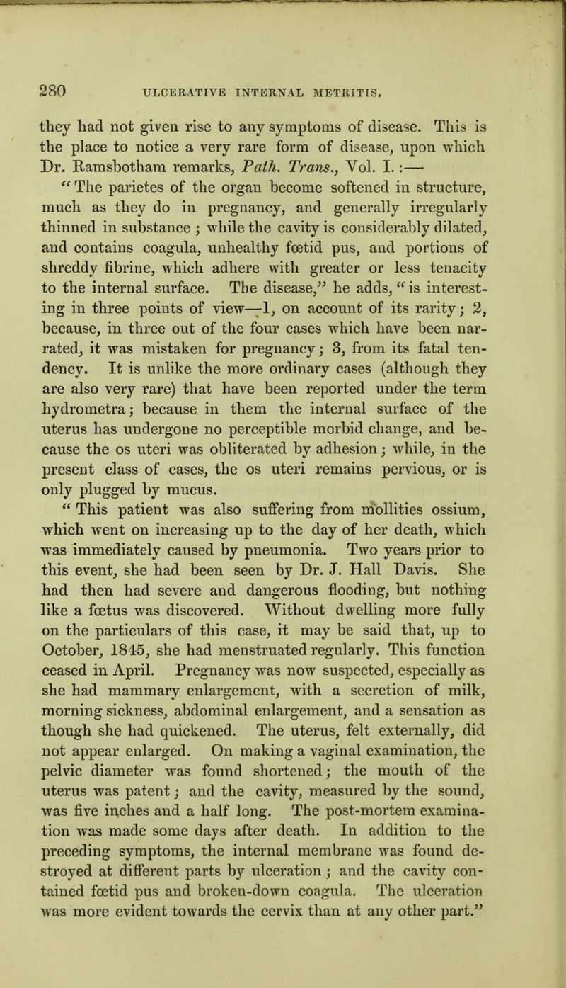 they had not given rise to any symptoms of disease. This is the place to notice a very rare form of disease, upon which Dr. Ramsbotham remarks, Path. Trans.y Vol. I.:—  The parietes of the organ become softened in structure, much as they do in pregnancy, and generally irregularly thinned in substance ; while the cavity is considerably dilated, and contains coagula, unhealthy foetid pus, and portions of shreddy fibrine, which adhere with greater or less tenacity to the internal surface. The disease, he adds,  is interest- ing in three points of view—1, on account of its rarity; 2, because, in three out of the four cases which have been nar- rated, it was mistaken for pregnancy; 3, from its fatal ten- dency. It is unlike the more ordinary cases (although they are also very rare) that have been reported under the term hydrometra; because in them the internal surface of the uterus has undergone no perceptible morbid change, and be- cause the OS uteri was obliterated by adhesion; while, in the present class of cases, the os uteri remains pervious, or is only plugged by mucus. This patient was also suffering from mbllities ossium, which went on increasing up to the day of her death, which was immediately caused by pneumonia. Two years prior to this event, she had been seen by Dr. J. Hall Davis. She had then had severe and dangerous flooding, but nothing like a foetus was discovered. Without dwelling more fully on the particulars of this case, it may be said that, up to October, 1845, she had menstruated regularly. This function ceased in April. Pregnancy was now suspected, especially as she had mammary enlargement, with a secretion of milk, morning sickness, abdominal enlargement, and a sensation as though she had quickened. The uterus, felt externally, did not appear enlarged. On making a vaginal examination, the pelvic diameter was found shortened; the mouth of the uterus was patent; and the cavity, measured by the sound, was five inches and a half long. The post-mortem examina- tion was made some days after death. In addition to the preceding symptoms, the internal membrane was found de- stroyed at different parts b}^ ulceration; and the cavity con- tained foetid pus and broken-down coagula. The ulceration was more evident towards the cervix than at any other part.