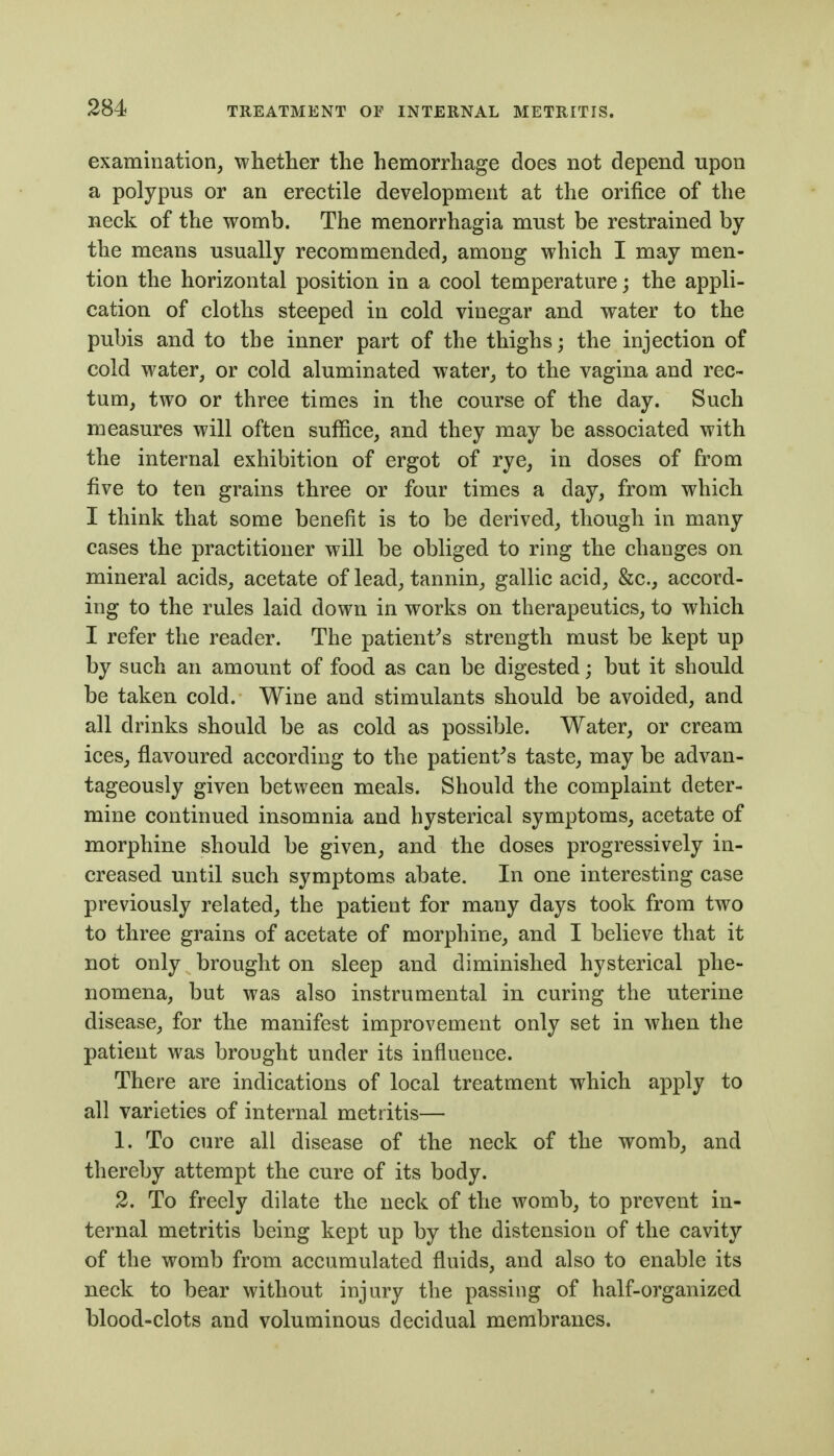 examination, whether the hemorrhage does not depend upon a polypus or an erectile development at the orifice of the neck of the womb. The menorrhagia must be restrained by the means usually recommended, among which I may men- tion the horizontal position in a cool temperature; the appli- cation of cloths steeped in cold vinegar and water to the pubis and to the inner part of the thighs; the injection of cold water, or cold aluminated water, to the vagina and rec- tum, two or three times in the course of the day. Such measures will often suffice, and they may be associated with the internal exhibition of ergot of rye, in doses of from five to ten grains three or four times a day, from which I think that some benefit is to be derived, though in many cases the practitioner will be obliged to ring the changes on mineral acids, acetate of lead, tannin, gallic acid, &c., accord- ing to the rules laid down in works on therapeutics, to which I refer the reader. The patient^s strength must be kept up by sach an amount of food as can be digested; but it should be taken cold. Wine and stimulants should be avoided, and all drinks should be as cold as possible. Water, or cream ices, flavoured according to the patient^s taste, may be advan- tageously given between meals. Should the complaint deter- mine continued insomnia and hysterical symptoms, acetate of morphine should be given, and the doses progressively in- creased until such symptoms abate. In one interesting case previously related, the patient for many days took from two to three grains of acetate of morphine, and I believe that it not only brought on sleep and diminished hysterical phe- nomena, but was also instrumental in curing the uterine disease, for the manifest improvement only set in when the patient was brought under its influence. There are indications of local treatment which apply to all varieties of internal metritis— 1. To cure all disease of the neck of the womb, and thereby attempt the cure of its body. 2. To freely dilate the neck of the womb, to prevent in- ternal metritis being kept up by the distension of the cavity of the womb from accumulated fluids, and also to enable its neck to bear without injury the passing of half-organized blood-clots and voluminous decidual membranes.