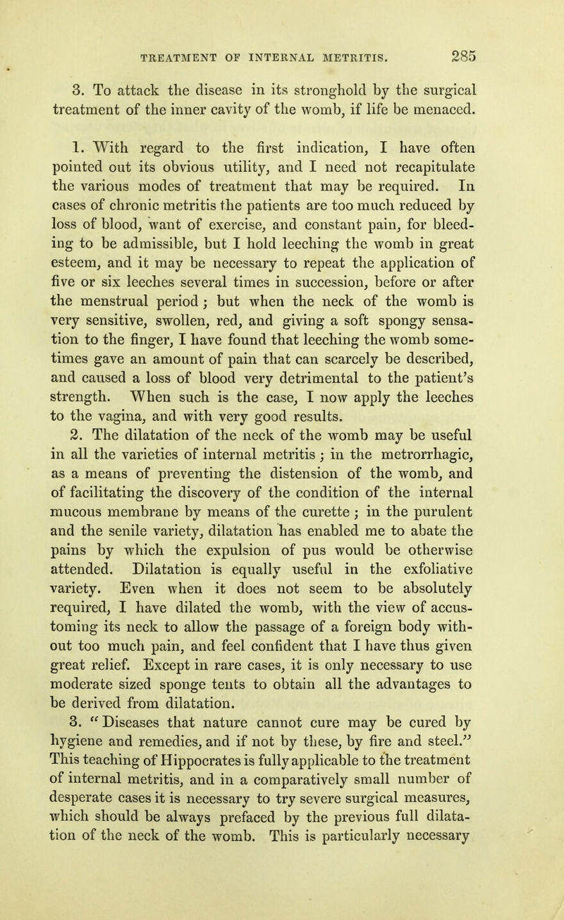 3. To attack the disease in its stronghold by the surgical treatment of the inner cavity of the womb, if life be menaced. 1. With regard to the first indication, I have often pointed out its obvious utility, and I need not recapitulate the various modes of treatment that may be required. In cases of chronic metritis the patients are too much reduced by loss of blood, want of exercise, and constant pain, for bleed- ing to be admissible, but I hold leeching the womb in great esteem, and it may be necessary to repeat the application of five or six leeches several times in succession, before or after the menstrual period j but when the neck of the womb is very sensitive, swollen, red, and giving a soft spongy sensa- tion to the finger, I have found that leeching the womb some- times gave an amount of pain that can scarcely be described, and caused a loss of blood very detrimental to the patient's strength. When such is the case, I now apply the leeches to the vagina, and with very good results. 2. The dilatation of the neck of the womb may be useful in all the varieties of internal metritis; in the metrorrhagic, as a means of preventing the distension of the womb^ and of facilitating the discovery of the condition of the internal mucous membrane by means of the curette ; in the purulent and the senile variety, dilatation has enabled me to abate the pains by which the expulsion of pus would be otherwise attended. Dilatation is equally useful in the exfoliative variety. Even when it does not seem to be absolutely required, I have dilated the womb, with the view of accus- toming its neck to allow the passage of a foreign body with- out too much pain, and feel confident that I have thus given great relief. Except in rare cases, it is only necessary to use moderate sized sponge tents to obtain all the advantages to be derived from dilatation. 3. Diseases that nature cannot cure may be cured by hygiene and remedies, and if not by these, by fire and steel. This teaching of Hippocrates is fully applicable to the treatment of internal metritis, and in a comparatively small number of desperate cases it is necessary to try severe surgical measures, which should be always prefaced by the previous full dilata- tion of the neck of the womb. This is particularly necessary