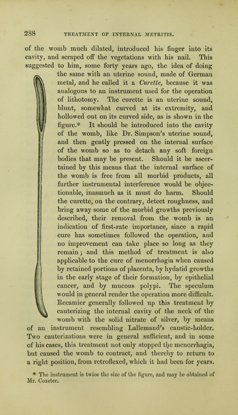 of the womb much dilated, introduced his finger into its cavity, and scraped ofi* the vegetations with his nail. This suggested to him, some forty years ago, the idea of doing the same with an uterine sound, made of German metal, and he called it a Curette, because it was analogous to an instrument used for the operation of lithotomy. The curette is an uterine sound, blunt, somewhat curved at its extremity, and hollowed out on its curved side, as is shown in the figure.* It should be introduced into the cavity of the womb, like Dr. Simpson^s uterine sound, and then gently pressed on the internal surface of the womb so as to detach any soft foreign bodies that may be present. Should it be ascer- tained by this means that the internal surface of the womb is free from all morbid products, all further instrumental interference would be objec- tionable, inasmuch as it must do harm. Should the curette, on the contrary, detect roughness, and bring away some of the morbid growths previously described, their removal from the womb is an indication of first-rate importance, since a rapid cure has sometimes followed the operation, and no improvement can take place so long as they remain; and this method of treatment is also applicable to the cure of menorrhagia when caused by retained portions of placenta, by hydatid growths in the early stage of their formation, by epithelial cancer, and by mucous polypi. The speculum would in general render the operation more difficult. Recamier generally followed up this treatment by cauterizing the internal cavity of the neck of the womb with the solid nitrate of silver, by means of an instrument resembling Lallemand's caustic-holder. Two cauterizations were in general sufficient, and in some of his cases, this treatment not only stopped the menorrhagia, but caused the womb to contract, and thereby to return to a right position, from retroflexed, which it had been for years. * The instrument is twice the size of the figure, and may be obtained of Mr. Coxeter.