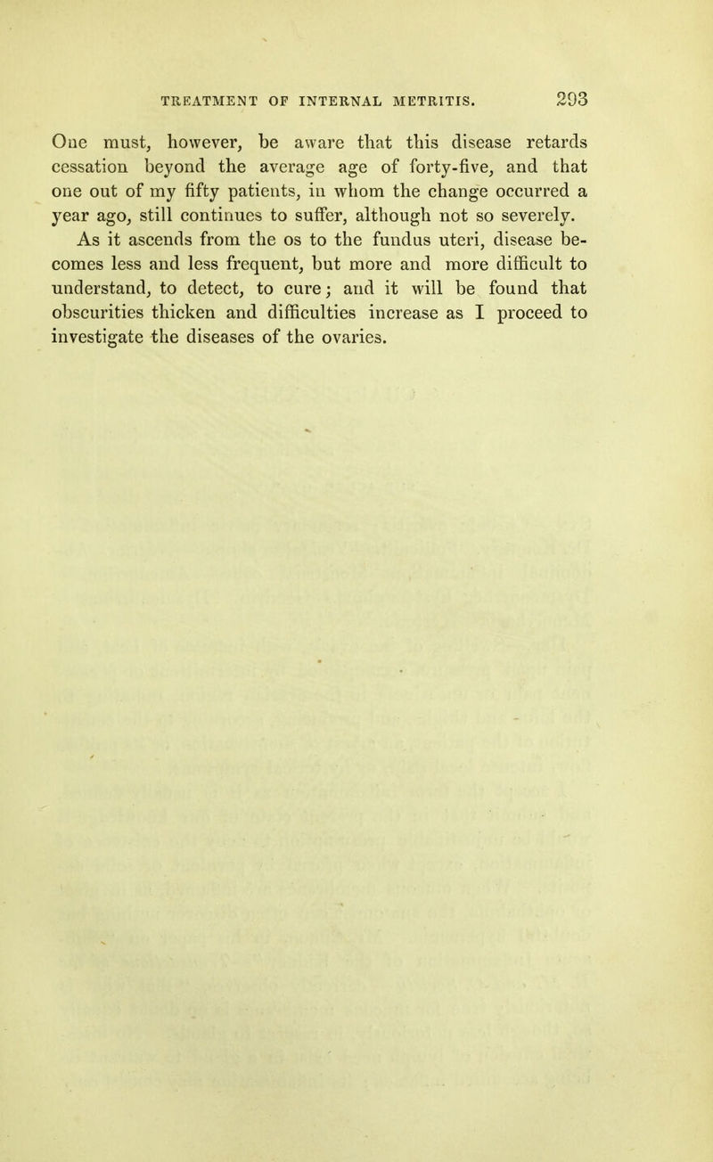 Ooe must, however, be aware that this disease retards cessation beyond the average age of forty-five, and that one out of my fifty patients, in whom the change occurred a year ago, still continues to suffer, although not so severely. As it ascends from the os to the fundus uteri, disease be- comes less and less frequent, but more and more difficult to understand, to detect, to cure; and it will be found that obscurities thicken and difficulties increase as I proceed to investigate the diseases of the ovaries.