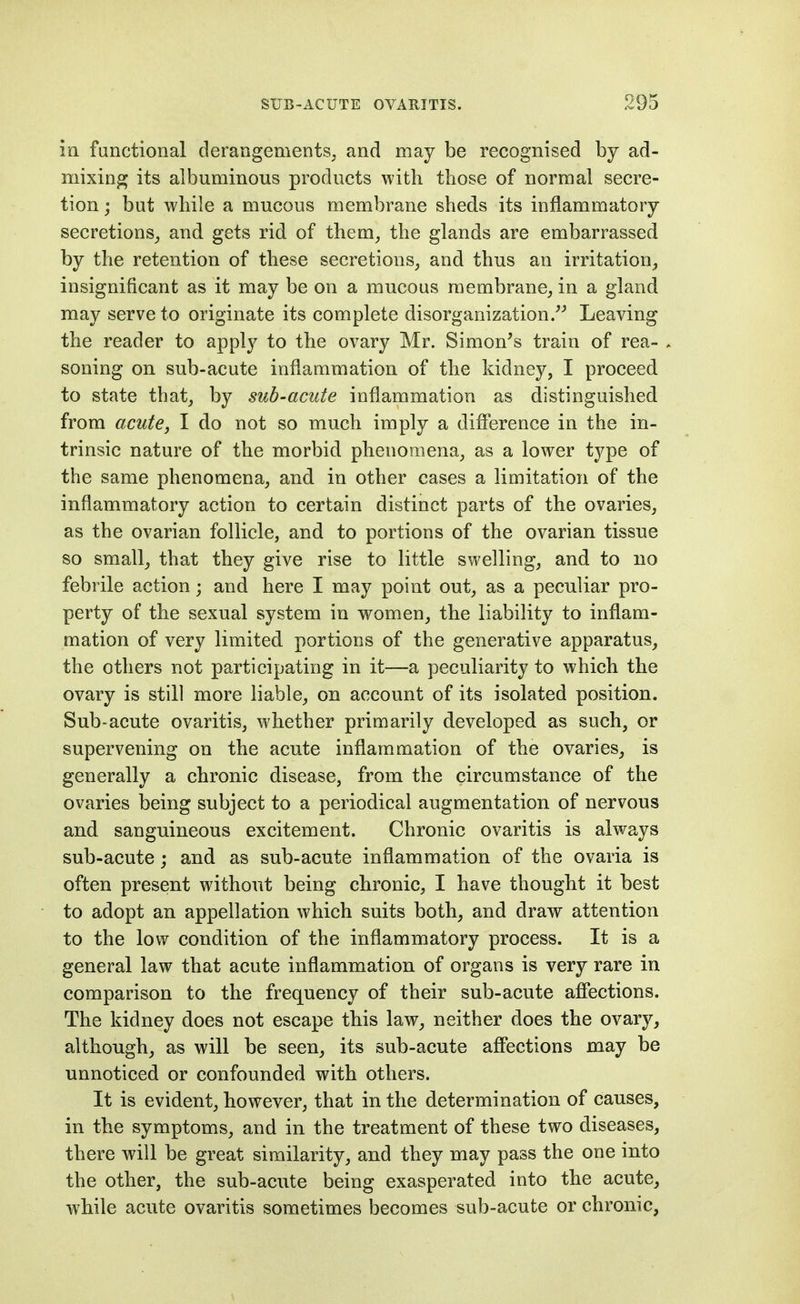 in functional derangements, and may be recognised by ad- mixing its albuminous products with those of normal secre- tion ; but while a mucous membrane sheds its inflammatory secretions_, and gets rid of them, the glands are embarrassed by the retention of these secretions, and thus an irritation^ insignificant as it may be on a mucous membrane, in a gland may serve to originate its complete disorganization/^ Leaving the reader to apply to the ovary Mr. Simon's train of rea- soning on sub-acute inflammation of the kidney, I proceed to state that, by sub-acute inflammation as distinguished from acute, I do not so much imply a difference in the in- trinsic nature of the morbid phenomena, as a lower type of the same phenomena, and in other cases a limitation of the inflammatory action to certain distinct parts of the ovaries, as the ovarian follicle, and to portions of the ovarian tissue so small, that they give rise to little swelling, and to iio febrile action; and here I may point out, as a peculiar pro- perty of the sexual system in women, the liability to inflam- mation of very limited portions of the generative apparatus, the others not participating in it—a peculiarity to which the ovary is still more liable, on account of its isolated position. Sub-acute ovaritis, whether primarily developed as such, or supervening on the acute inflammation of the ovaries, is generally a chronic disease, from the circumstance of the ovaries being subject to a periodical augmentation of nervous and sanguineous excitement. Chronic ovaritis is always sub-acute; and as sub-acute inflammation of the ovaria is often present without being chronic, I have thought it best to adopt an appellation which suits both, and draw attention to the low condition of the inflammatory process. It is a general law that acute inflammation of organs is very rare in comparison to the frequency of their sub-acute afiections. The kidney does not escape this law, neither does the ovary, although, as will be seen, its sub-acute aflPections may be unnoticed or confounded with others. It is evident, however, that in the determination of causes, in the symptoms, and in the treatment of these two diseases, there will be great similarity, and they may pass the one into the other, the sub-acute being exasperated into the acute, while acute ovaritis sometimes becomes sub-acute or chronic,