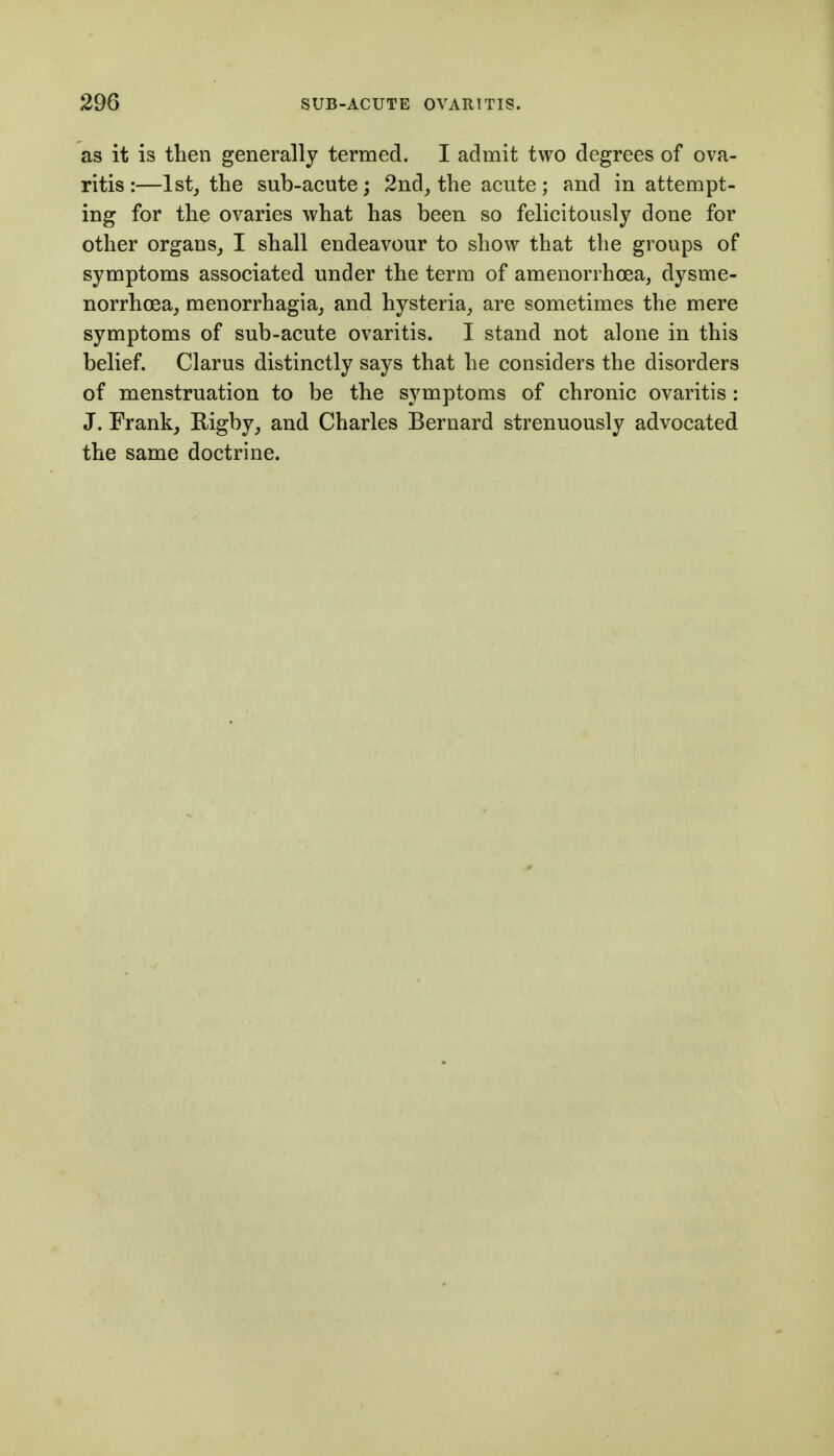 as it is then generally termed. I admit two degrees of ova- ritis:—1st, the sub-acute; 2ndj the acute; and in attempt- ing for the ovaries what has been so felicitously done for other organs,, I shall endeavour to show that the groups of symptoms associated under the term of amenorrhoea, dysme- norrhoea, menorrhagia, and hysteria, are sometimes the mere symptoms of sub-acute ovaritis. I stand not alone in this belief. Clarus distinctly says that he considers the disorders of menstruation to be the symptoms of chronic ovaritis : J. Frank, I^ig^J^ and Charles Bernard strenuously advocated the same doctrine.