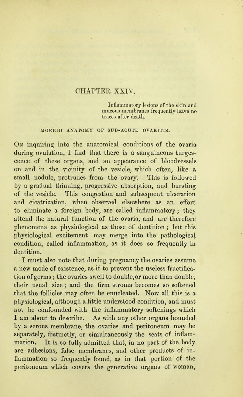 Inflammatory lesions of the skin and mucous membranes frequently leave no traces after death. MORBID ANATOMY OF SUB-ACUTE OVARITIS. On inquiring into the anatomical conditions of the ovaria during ovulation, I find that there is a sanguineous turges- cence of these organs, and an appearance of bloodvessels on and in the vicinity of the vesicle, which often, like a small nodule, protrudes from the ovary. This is followed by a gradual thinning, progressive absorption, and bursting of the vesicle. This congestion and subsequent ulceration and cicatrization, when observed elsewhere as an effort to eliminate a foreign body, are called inflammatory; they attend the natural function of the ovaria, and are therefore phenomena as physiological as those of dentition; but this physiological excitement may merge into the pathological condition, called inflammation, as it does so frequently in dentition. I must also note that during pregnancy the ovaries assume a new mode of existence, as if to prevent the useless fructifica- tion of germs; the ovaries swell to double,or more than double, their usual size; and the firm stroma becomes so softened that the follicles may often be enucleated. Now all this is a physiological, although a little understood condition, and must not be confounded with the inflammatory softenings which 1 am about to describe. As with any other organs bounded by a serous membrane, the ovaries and peritoneum may be separately, distinctly, or simultaneously the seats of inflam- mation. It is so fully admitted that, in no part of the body are adhesions, false membranes, and other products of in- flammation so frequently found, as in that portion of the peritoneum which covers the generative organs of woman.