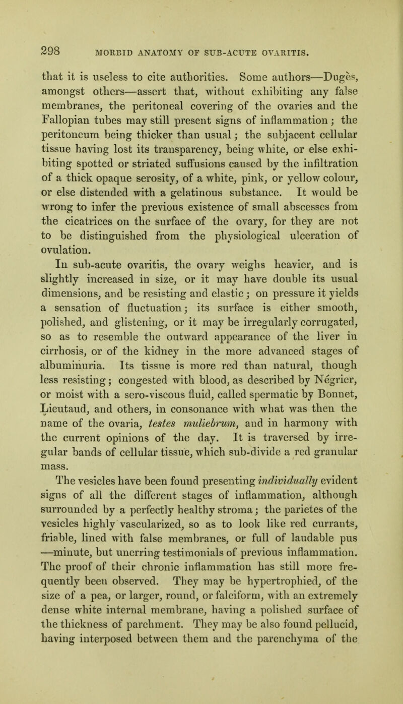 that it is useless to cite authorities. Some authors—Duges, amongst others—assert that, without exhibiting any false membranes, the peritoneal covering of the ovaries and the Fallopian tubes may still present signs of inflammation ; the peritoneum being thicker than usual; the subjacent cellular tissue having lost its transparency, being white, or else exhi- biting spotted or striated suffusions caused by the infiltration of a thick opaque serosity, of a white, pink, or yellow colour, or else distended with a gelatinous substance. It would be wrong to infer the previous existence of small abscesses from the cicatrices on the surface of the ovary, for they are not to be distinguished from the physiological ulceration of ovulation. In sub-acute ovaritis, the ovary weighs heavier, and is slightly increased in size, or it may have double its usual dimensions, and be resisting and elastic ; on pressure it yields a sensation of fluctuation; its surface is either smooth, polished, and glistening, or it may be irregularly corrugated, so as to resemble the outward appearance of the liver in cirrhosis, or of the kidney in the more advanced stages of albuminuria. Its tissue is more red than natural, though less resisting; congested with blood, as described by Negrier, or moist with a sero-viscous fluid, called spermatic by Bonnet, Lieutaud, and others, in consonance with what was then the name of the ovaria, testes muliehrumy and in harmony with the current opinions of the day. It is traversed by irre- gular bands of cellular tissue, which sub-divide a red granular mass. The vesicles have been found presenting mdividually evident signs of all the different stages of inflammation, although surrounded by a perfectly healthy stroma; the parietes of the vesicles highly vascularized, so as to look like red currants, friable, lined with false membranes, or full of laudable pus —minute, but unerring testimonials of previous inflammation. The proof of their chronic inflammation has still more fre- quently been observed. They may be hypertrophied, of the size of a pea, or larger, round, or falciform, with an extremely dense white internal membrane, having a polished surface of the thickness of parchment. They may be also found pellucid, having interposed between them and the parenchyma of the