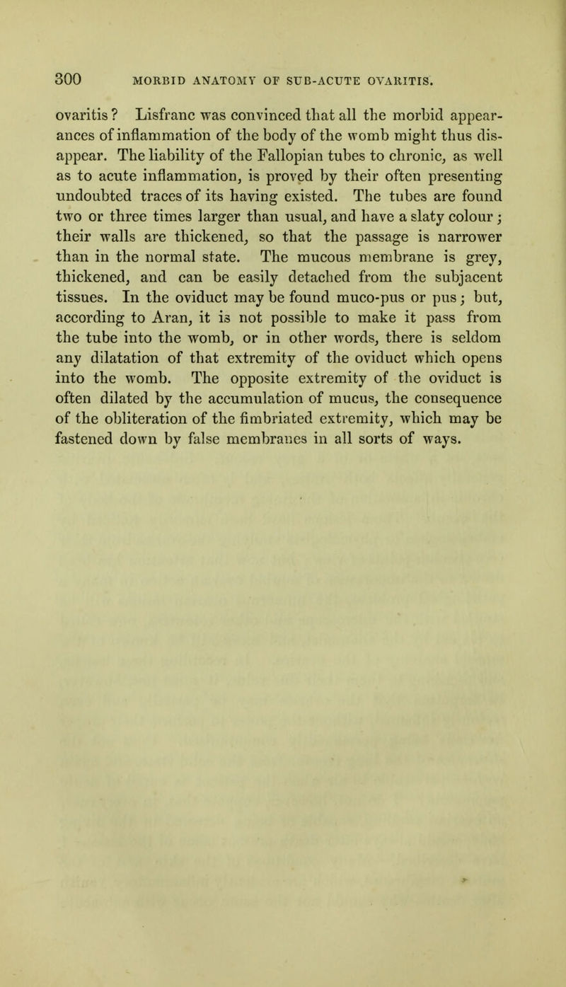 ovaritis ? Lisfranc was convinced that all the morbid appear- ances of inflammation of the body of the womb might thus dis- appear. The liability of the Fallopian tubes to chronic, as well as to acute inflammation, is proved by their often presenting undoubted traces of its having existed. The tubes are found two or three times larger than usual, and have a slaty colour ; their walls are thickened, so that the passage is narrower than in the normal state. The mucous membrane is grey, thickened, and can be easily detached from the subjacent tissues. In the oviduct may be found muco-pus or pus; but, according to Aran, it is not possible to make it pass from the tube into the womb, or in other words, there is seldom any dilatation of that extremity of the oviduct which opens into the womb. The opposite extremity of the oviduct is often dilated by the accumulation of mucus, the consequence of the obliteration of the fimbriated extremity, which may be fastened down by false membranes in all sorts of ways.