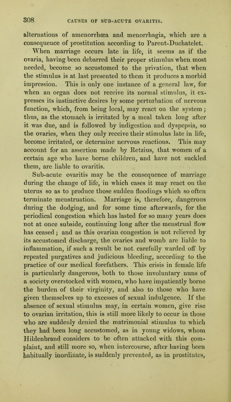 alternations of amenorrhoea and menorrhagia, which are a consequence of prostitution according to Parent-Duchatelet. When marriage occurs late in life, it seems as if the ovaria, having been debarred their proper stimulus when most needed, become so accustomed to the privation, that when the stimulus is at last presented to them it produces a morbid impression. This is only one instance of a general law, for when an organ does not receive its normal stimulus, it ex- presses its instinctive desires by some perturbation of nervous function, which, from being local, may react on the system; thus, as the stomach is irritated by a meal taken long after it was due, and is followed by indigestion and dyspepsia, so the ovaries, when they only receive their stimulus late in life, become irritated, or determine nervous reactions. This may account for an assertion made by Retzius, that women of a certain age who have borne children, and have not suckled them, are liable to ovaritis. Sub-acute ovaritis may be the consequence of marriage during the change of life, in which cases it may react on the uterus so as to produce those sudden floodings which so often terminate menstruation. Marriage is, therefore, dangerous during the dodging, and for some time afterwards, for the periodical congestion which has lasted for so many years does not at once subside, continuing long after the menstrual flow has ceased; and as this ovarian congestion is not relieved by its accustomed discharge, the ovaries and womb are liable to inflammation, if such a result be not carefully warded ofi by repeated purgatives and judicious bleeding, according to the practice of our medical forefathers. This crisis in female life is particularly dangerous, both to those involuntary nuns of a society overstocked with women, who have impatiently borne the burden of their virginity, and also to those who have given themselves up to excesses of sexual indulgence. If the absence of sexual stimulus may, in certain women, give rise to ovarian irritation, this is still more likely to occur in those who are suddenly denied the matrimonial stimulus to which they had been long accustomed, as in young widows, whom Hildenbrand considers to be often attacked with this com- plaint, and still more so, when intercourse, after having been habitually inordinate, is suddenly prevented, as in prostitutes^