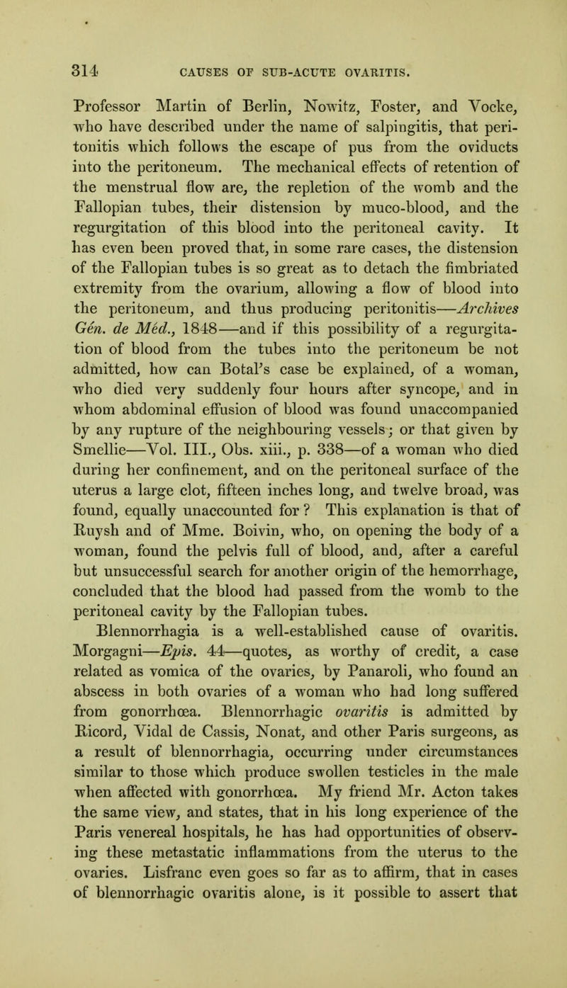 Professor Martin of Berlin, Nowitz, Foster^ and Vocke, who have described under the name of salpingitis, that peri- tonitis which follows the escape of pus from the oviducts into the peritoneum. The mechanical effects of retention of the menstrual flow are^ the repletion of the womb and the Fallopian tubes, their distension by muco-blood_, and the regurgitation of this blood into the peritoneal cavity. It has even been proved that, in some rare cases, the distension of the Fallopian tubes is so great as to detach the fimbriated extremity from the ovarium, allowing a flow of blood into the peritoneum, and thus producing peritonitis—Archives Gen. de Med., 1848—and if this possibility of a regurgita- tion of blood from the tubes into the peritoneum be not admitted, how can BotaPs case be explained, of a woman, who died very suddenly four hours after syncope, and in whom abdominal effusion of blood was found unaccompanied by any rupture of the neighbouring vessels; or that given by Smellie—Vol. III., Obs. xiii., p. 338—of a woman who died during her confinement, and on the peritoneal surface of the uterus a large clot, fifteen inches long, and twelve broad, was found, equally unaccounted for ? This explanation is that of Buysh and of Mme. Boivin, who, on opening the body of a woman, found the pelvi« full of blood, and, after a careful but unsuccessful search for another origin of the hemorrhage, concluded that the blood had passed from the womb to the peritoneal cavity by the Fallopian tubes. Blennorrhagia is a well-established cause of ovaritis. Morgagni—Epis, 4:4!—quotes, as worthy of credit, a case related as vomica of the ovaries, by Panaroli, who found an abscess in both ovaries of a woman who had long suffered from gonorrhoea. Blennorrhagic ovaritis is admitted by Ricord, Vidal de Cassis, Nonat, and other Paris surgeons, as a result of blennorrhagia, occurring under circumstances similar to those which produce swollen testicles in the male when affected with gonorrhoea. My friend Mr. Acton takes the same view, and states, that in his long experience of the Paris venereal hospitals, he has had opportunities of observ- ing these metastatic inflammations from the uterus to the ovaries. Lisfranc even goes so far as to affirm, that in cases of blennorrhagic ovaritis alone, is it possible to assert that