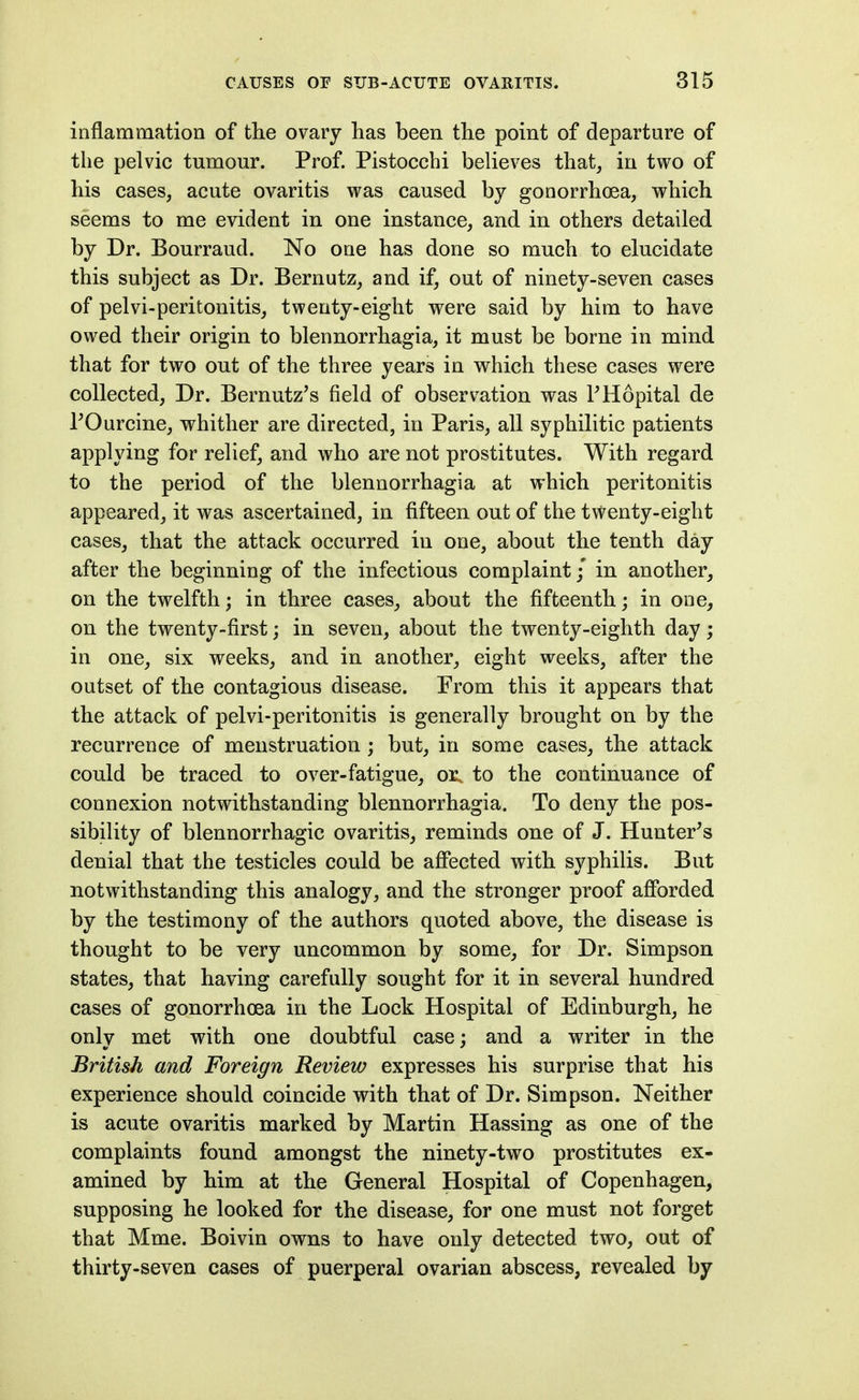 inflammation of the ovary has been the point of departure of the pelvic tumour. Prof. Pistocchi believes that, in two of his cases, acute ovaritis was caused by gonorrhoea, which seems to me evident in one instance, and in others detailed by Dr. Bourraud. No one has done so much to elucidate this subject as Dr. Bernutz, and if, out of ninety-seven cases of pelvi-peritonitis, twenty-eight were said by him to have owed their origin to blennorrhagia, it must be borne in mind that for two out of the three years in which these cases were collected. Dr. Bernutz's field of observation was PHopital de rOurcine, whither are directed, in Paris, all syphilitic patients applying for relief, and who are not prostitutes. With regard to the period of the blennorrhagia at which peritonitis appeared, it was ascertained, in fifteen out of the twenty-eight cases, that the attack occurred in one, about the tenth day after the beginning of the infectious complaint / in another, on the twelfth; in three cases, about the fifteenth; in one, on the twenty-first; in seven, about the twenty-eighth day; in one, six weeks, and in another, eight weeks, after the outset of the contagious disease. From this it appears that the attack of pelvi-peritonitis is generally brought on by the recurrence of menstruation ; but, in some cases, the attack could be traced to over-fatigue, oi; to the continuance of connexion notwithstanding blennorrhagia. To deny the pos- sibility of blennorrhagic ovaritis, reminds one of J. Hunter's denial that the testicles could be affected with syphilis. But notwithstanding this analogy, and the stronger proof afforded by the testimony of the authors quoted above, the disease is thought to be very uncommon by some, for Dr. Simpson states, that having carefully sought for it in several hundred cases of gonorrhoea in the Lock Hospital of Edinburgh, he only met with one doubtful case; and a writer in the British and Foreign Review expresses his surprise that his experience should coincide with that of Dr. Simpson. Neither is acute ovaritis marked by Martin Hassing as one of the complaints found amongst the ninety-two prostitutes ex- amined by him at the General Hospital of Copenhagen, supposing he looked for the disease, for one must not forget that Mme. Boivin owns to have only detected two, out of thirty-seven cases of puerperal ovarian abscess, revealed by