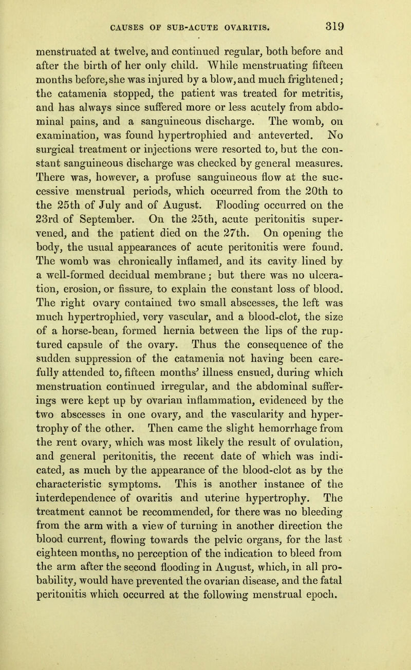 menstruated at twelve, and continued regular_, both before and after the birth of her only child. While menstruating fifteen months before,she was injured by a blow, and much frightened; the catamenia stopped, the patient was treated for metritis, and has always since suffered more or less acutely from abdo- minal pains, and a sanguineous discharge. The womb, on examination, was found hypertrophied and anteverted. No surgical treatment or injections were resorted to, but the con- stant sanguineous discharge was checked by general measures. There was, however, a profuse sanguineous flow at the suc- cessive menstrual periods, which occurred from the 20th to the 25th of July and of August. Flooding occurred on the 23rd of September. On the 25th, acute peritonitis super- vened, and the patient died on the 27th. On opening the body, the usual appearances of acute peritonitis were found. The womb was chronically inflamed, and its cavity lined by a well-formed decidual membrane; but there was no ulcera- tion, erosion, or fissure, to explain the constant loss of blood. The right ovary contained two small abscesses, the left was much hypertrophied, very vascular, and a blood-clot, the size of a horse-bean, formed hernia between the lips of the rup- tured capsule of the ovary. Thus the consequence of the sudden suppression of the catamenia not having been care- fully attended to, fifteen months^ illness ensued, during which menstruation continued irregular, and the abdominal suffer- ings were kept up by ovarian inflammation, evidenced by the two abscesses in one ovary, and the vascularity and hyper- trophy of the other. Then came the slight hemorrhage from the rent ovary, which was most likely the result of ovulation, and general peritonitis, the recent date of which was indi- cated, as much by the appearance of the blood-clot as by the characteristic symptoms. This is another instance of the interdependence of ovaritis and uterine hypertrophy. The treatment cannot be recommended, for there was no bleeding from the arm with a view of turning in another direction the blood current_, flowing towards the pelvic organs, for the last eighteen months, no perception of the indication to bleed from the arm after the second flooding in August, which, in all pro- bability, would have prevented the ovarian disease, and the fatal peritonitis which occurred at the following menstrual epoch.