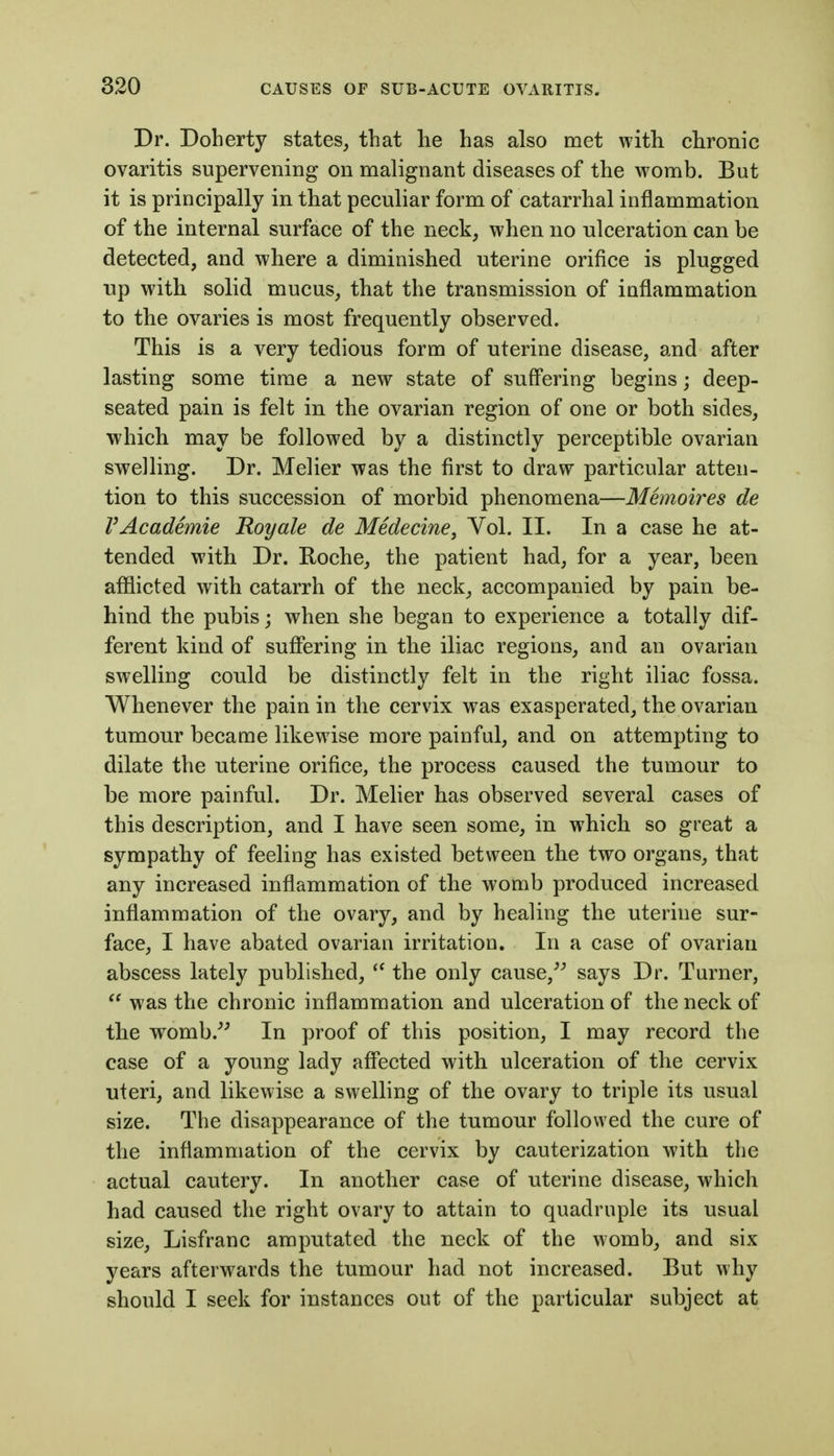 Dr. Doherty states^ that lie has also met with chronic ovaritis supervening on malignant diseases of the womb. But it is principally in that peculiar form of catarrhal inflammation of the internal surface of the neck, when no ulceration can be detected, and where a diminished uterine orifice is plugged up with solid mucus, that the transmission of inflammation to the ovaries is most frequently observed. This is a very tedious form of uterine disease, and after lasting some time a new state of suffering begins; deep- seated pain is felt in the ovarian region of one or both sides, ■which may be followed by a distinctly perceptible ovarian swelling. Dr. Melier was the first to draw particular atten- tion to this succession of morbid phenomena—Memoires de VAcademie Royale de Medecine, Vol. II. In a case he at- tended with Dr. Roche, the patient had, for a year, been afflicted with catarrh of the neck, accompanied by pain be- hind the pubis; when she began to experience a totally dif- ferent kind of suffering in the iliac regions, and an ovarian swelling could be distinctly felt in the right iliac fossa. Whenever the pain in the cervix was exasperated, the ovarian tumour became likewise more painful, and on attempting to dilate the uterine orifice, the process caused the tumour to be more painful. Dr. Melier has observed several cases of this description, and I have seen some, in which so great a sympathy of feeling has existed between the two organs, that any increased inflammation of the womb produced increased inflammation of the ovary, and by healing the uterine sur- face, I have abated ovarian irritation. In a case of ovarian abscess lately published, the only cause,^^ says Dr. Turner,  was the chronic inflammation and ulceration of the neck of the womb.^^ In proof of this position, I may record the case of a young lady affected with ulceration of the cervix uteri, and likewise a swelling of the ovary to triple its usual size. The disappearance of the tumour followed the cure of the inflammation of the cervix by cauterization with the actual cautery. In another case of uterine disease, which had caused the right ovary to attain to quadruple its usual size, Lisfranc amputated the neck of the womb, and six years afterwards the tumour had not increased. But why should I seek for instances out of the particular subject at