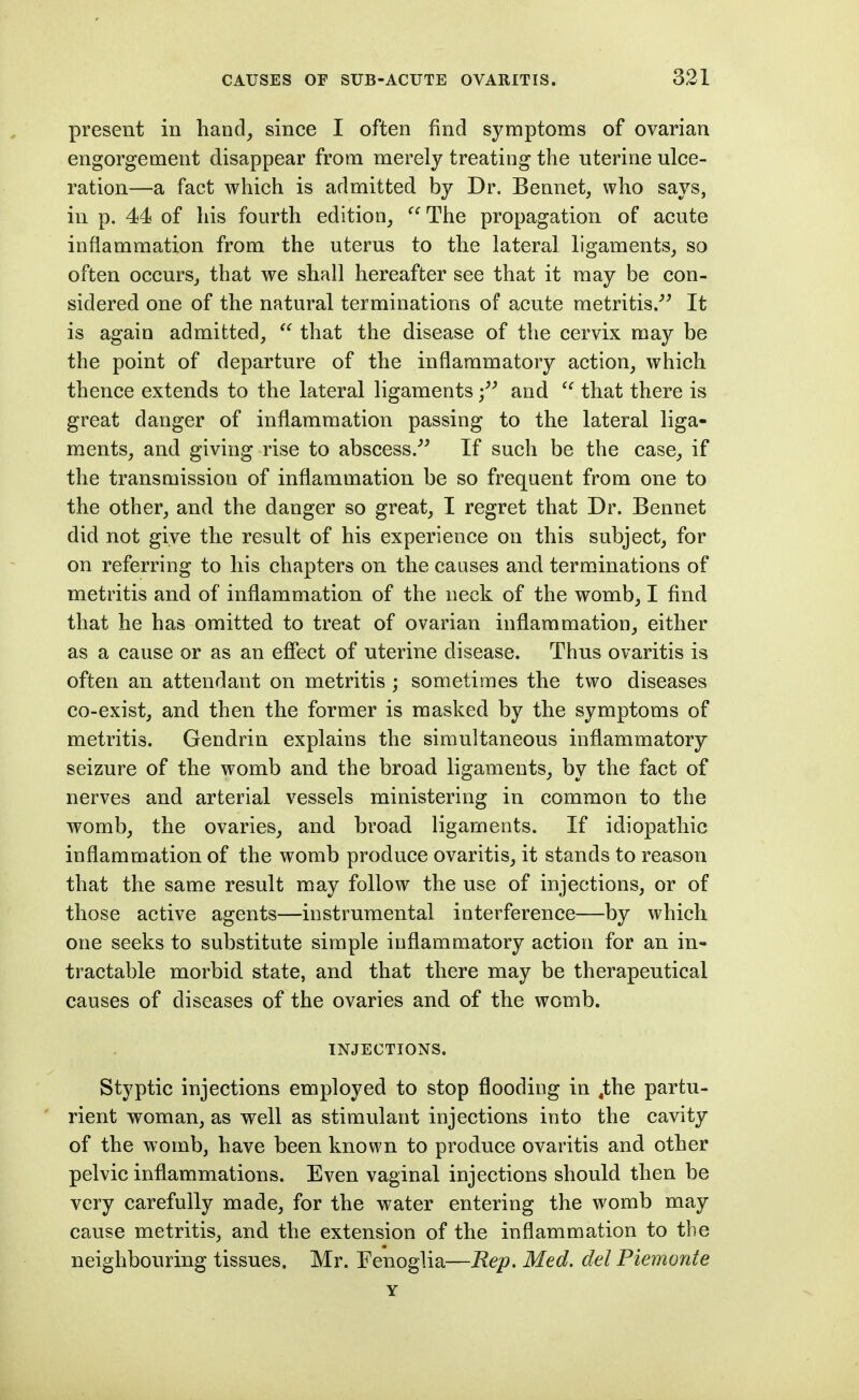 present in hand, since I often find symptoms of ovarian engorgement disappear from merely treating the uterine ulce- ration—a fact which is admitted by Dr. Bennet, who says, in p. 44 of his fourth edition, The propagation of acute inflammation from the uterus to the lateral ligaments, so often occurs, that we shall hereafter see that it may be con- sidered one of the natural terminations of acute metritis.''^ It is again admitted,  that the disease of the cervix may be the point of departure of the inflammatory action, which thence extends to the lateral ligamentsand  that there is great danger of inflammation passing to the lateral liga- ments, and giving rise to abscess.^' If such be the case, if the transmission of inflammation be so frequent from one to the other, and the danger so great, I regret that Dr. Bennet did not give the result of his experience on this subject, for on referring to his chapters on the causes and terminations of metritis and of inflammation of the neck of the womb, I find that he has omitted to treat of ovarian inflammation, either as a cause or as an efiect of uterine disease. Thus ovaritis is often an attendant on metritis; sometimes the two diseases co-exist, and then the former is masked by the symptoms of metritis. Gendrin explains the simultaneous inflammatory seizure of the womb and the broad ligaments, by the fact of nerves and arterial vessels ministering in common to the womb, the ovaries, and broad ligaments. If idiopathic inflammation of the womb produce ovaritis, it stands to reason that the same result may follow the use of injections, or of those active agents—instrumental interference—by which one seeks to substitute simple inflammatory action for an in- tractable morbid state, and that there may be therapeutical causes of diseases of the ovaries and of the womb. INJECTIONS. Styptic injections employed to stop flooding in ,the partu- rient woman, as well as stimulant injections into the cavity of the womb, have been known to produce ovaritis and other pelvic inflammations. Even vaginal injections should then be very carefully made, for the water entering the womb may cause metritis, and the extension of the inflammation to the neighbouring tissues. Mr. Eenoglia—Rep. Med. del Piemonte Y