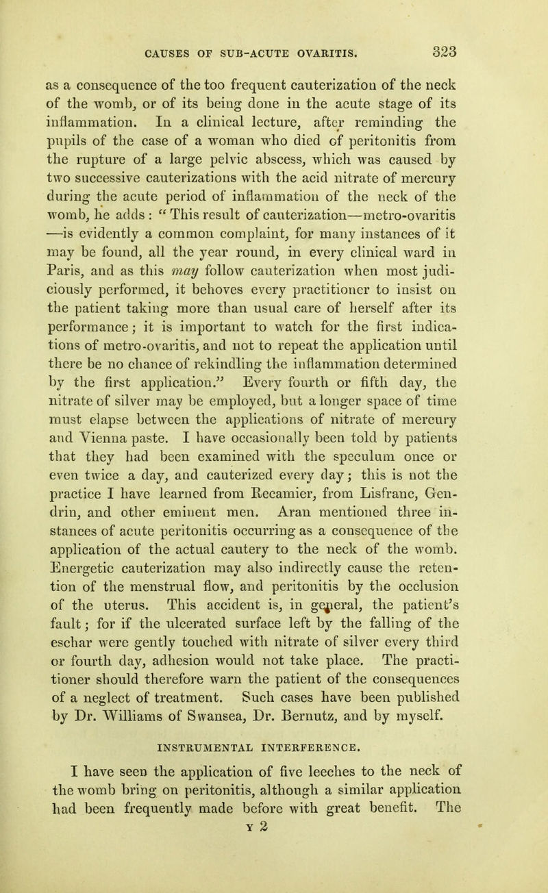 as a consequence of the too frequent cauterization of the neck of the womb_, or of its being done in the acute stage of its inflammation. In a clinical lecture, after reminding the pupils of the case of a woman who died of peritonitis from the rupture of a large pelvic abscess, which was caused by two successive cauterizations with the acid nitrate of mercury during the acute period of inflammation of the neck of the womb, he adds :  This result of cauterization—metro-ovaritis —is evidently a common complaint, for many instances of it may be found, all the year round, in every clinical ward in Paris, and as this may follow cauterization when most judi- ciously performed, it behoves every practitioner to insist on the patient taking more than usual care of herself after its performance; it is important to watch for the first indica- tions of metro-ovaritis, and not to repeat the application until there be no chance of rekindling the inflammation determined by the first application.^^ Every fourth or fifth day, the nitrate of silver may be employed, but a longer space of time must elapse between the applications of nitrate of mercury and Vienna paste. I have occasionally been told by patients that they had been examined with the speculum once or even twice a day, and cauterized every clay; this is not the practice I have learned from Recamier, from Lisfranc, Gen- drin, and other eminent men. Aran mentioned three in- stances of acute peritonitis occurring as a consequence of the application of the actual cautery to the neck of the womb. Energetic cauterization may also indirectly cause the reten- tion of the menstrual flow, and peritonitis by the occlusion of the uterus. This accident is, in gey^ieral, the patient^s fault; for if the ulcerated surface left by the falling of the eschar were gently touched with nitrate of silver every third or fourth day, adhesion would not take place. The practi- tioner should therefore warn the patient of the consequences of a neglect of treatment. Such cases have been published by Dr. Williams of Swansea, Dr. Bernutz, and by myself. INSTRUMENTAL INTERFERENCE. I have seen the application of five leeches to the neck of the womb bring on peritonitis, although a similar application had been frequently made before with great benefit. The Y 2