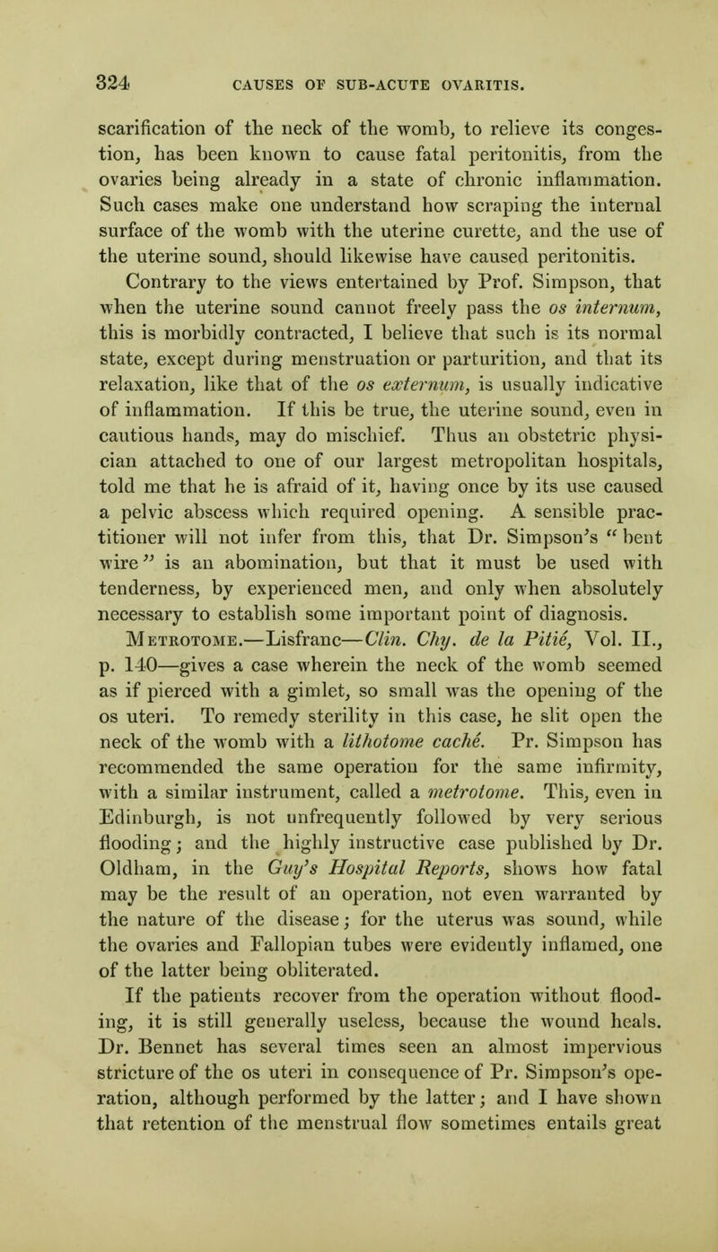 scarification of the neck of the womb, to relieve its conges- tion, has been known to cause fatal peritonitis, from the ovaries being already in a state of chronic inflammation. Such cases make one understand how scraping the internal surface of the womb with the uterine curette, and the use of the uterine sound, should likewise have caused peritonitis. Contrary to the views entertained by Prof. Simpson, that when the uterine sound cannot freely pass the os internum, this is morbidly contracted, I believe that such is its normal state, except during menstruation or parturition, and that its relaxation, like that of the os externum, is usually indicative of inflammation. If this be true, the uterine sound, even in cautious hands, may do mischief. Thus an obstetric physi- cian attached to one of our largest metropolitan hospitals, told me that he is afraid of it, having once by its use caused a pelvic abscess which required opening. A sensible prac- titioner will not infer from this, that Dr. Simpson^s  bent wire^^ is an abomination, but that it must be used with tenderness, by experienced men, and only when absolutely necessary to establish some important point of diagnosis. Metrotome.—Lisfranc—Clin. Chy, de la Pitie, Vol. II., p. 140—gives a case wherein the neck of the womb seemed as if pierced with a gimlet, so small was the opening of the OS uteri. To remedy sterility in this case, he slit open the neck of the womb with a lithotome cache. Pr. Simpson has recommended the same operation for the same infirmity, with a similar instrument, called a metrotome. This, even in Edinburgh, is not unfrequently followed by very serious flooding; and the highly instructive case published by Dr. Oldham, in the Guy's Hospital Reports, shows how fatal may be the result of an operation, not even warranted by the nature of the disease; for the uterus was sound, while the ovaries and Fallopian tubes were evidently inflamed, one of the latter being obliterated. If the patients recover from the operation without flood- ing, it is still generally useless, because the wound heals. Dr. Bennet has several times seen an almost impervious stricture of the os uteri in consequence of Pr. Simpson^s ope- ration, although performed by the latter; and I have shown that retention of the menstrual flow sometimes entails great