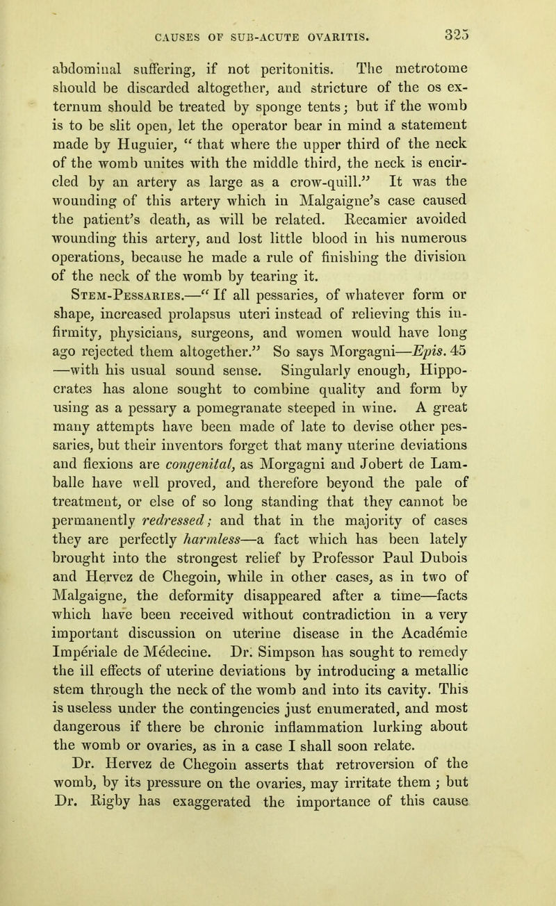 abdominal suffering, if not peritonitis. The metrotome should be discarded altogether, and stricture of the os ex- ternum should be treated by sponge tents; but if the womb is to be slit open, let the operator bear in mind a statement made by Huguier,  that where the upper third of the neck of the womb unites with the middle third, the neck is encir- cled by an artery as large as a crow-quill.^^ It was the wounding of this artery which in Malgaigne^s case caused the patient^s death, as will be related. Recamier avoided wounding this artery, and lost little blood in his numerous operations, because he made a rule of finishing the division of the neck of the womb by tearing it. Stem-Pessaries,— If all pessaries, of whatever form or shape, increased prolapsus uteri instead of relieving this in- firmity, physicians, surgeons, and women would have long ago rejected them altogether. So says Morgagni—Epis. 45 —with his usual sound sense. Singularly enough, Hippo- crates has alone sought to combine quality and form by using as a pessary a pomegranate steeped in wine. A great many attempts have been made of late to devise other pes- saries, but their inventors forget that many uterine deviations and flexions are congenital, as Morgagni and Jobert de Lam- balle have well proved, and therefore beyond the pale of treatment, or else of so long standing that they cannot be permanently redressed; and that in the majority of cases they are perfectly harmless—a fact which has been lately brought into the strongest relief by Professor Paul Dubois and Hervez de Chegoin, while in other cases, as in two of Malgaigne, the deformity disappeared after a time—facts which have been received without contradiction in a very important discussion on uterine disease in the Academic Imperiale de Medecine. Dr. Simpson has sought to remedy the ill effects of uterine deviations by introducing a metallic stem through the neck of the womb and into its cavity. This is useless under the contingencies just enumerated, and most dangerous if there be chronic inflammation lurking about the womb or ovaries, as in a case I shall soon relate. Dr. Hervez de Chegoin asserts that retroversion of the womb, by its pressure on the ovaries, may irritate them ; but Dr. Rigby has exaggerated the importance of this cause