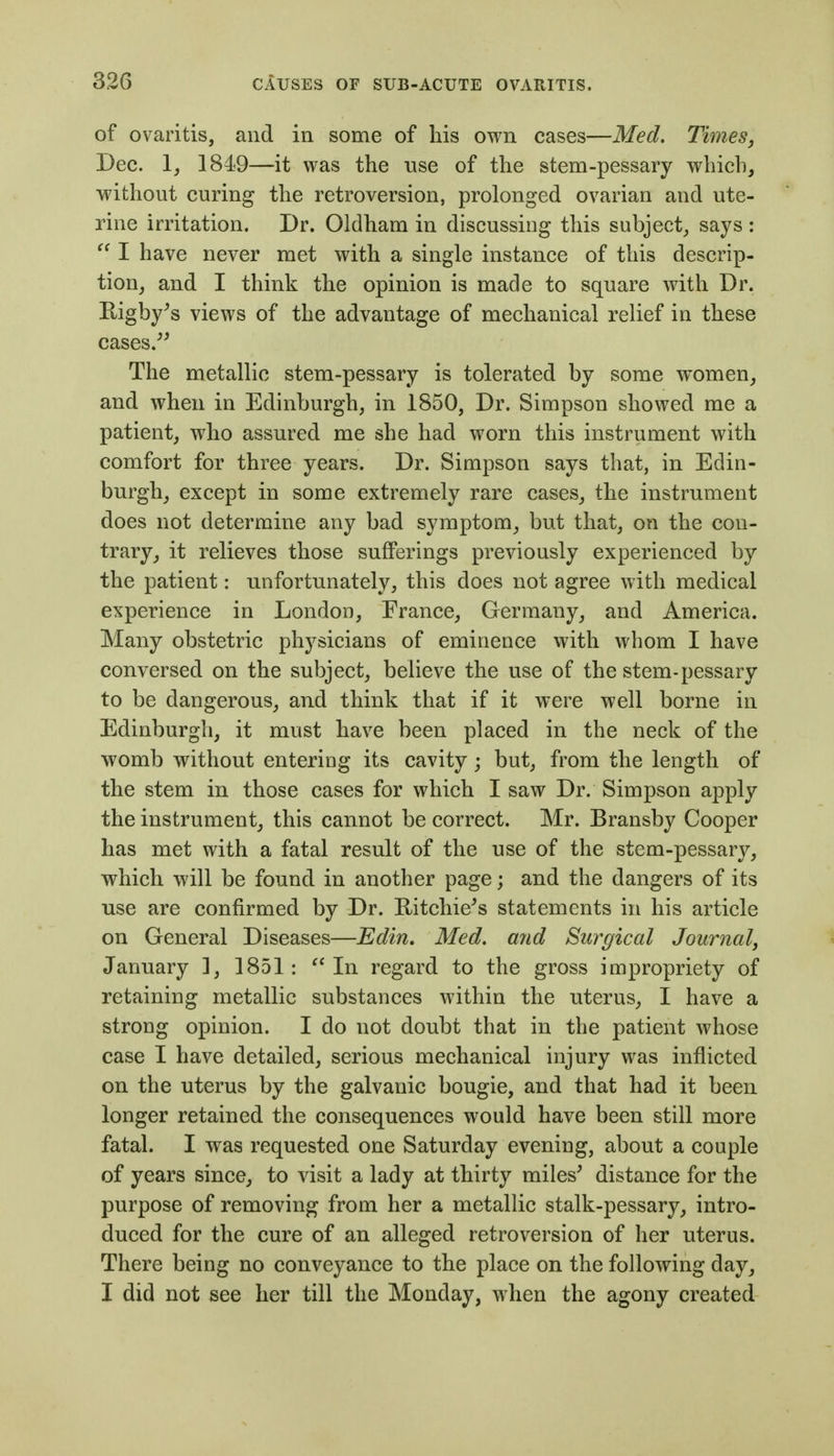 of ovaritis, and in some of his own cases—Med. Times, Dec. 1, 1849—it was the use of the stem-pessary which, without curing the retroversion, prolonged ovarian and ute- rine irritation. Dr. Oklham in discussing this subject^ says:  I have never met with a single instance of this descrip- tion^ and I think the opinion is made to square with Dr. Kigby^s views of the advantage of mechanical relief in these cases.^' The metallic stem-pessary is tolerated by some women, and when in Edinburgh, in 1850, Dr. Simpson showed me a patient, who assured me she had worn this instrument with comfort for three years. Dr. Simpson says that, in Edin- burgh, except in some extremely rare cases, the instrument does not determine any bad symptom, but that, on the con- trary, it relieves those sufferings previously experienced by the patient: unfortunately, this does not agree with medical experience in London, France, Germany, and America. Many obstetric physicians of eminence with whom I have conversed on the subject, believe the use of the stem-pessary to be dangerous, and think that if it were well borne in Edinburgh, it must have been placed in the neck of the womb without entering its cavity; but, from the length of the stem in those cases for which I saw Dr. Simpson apply the instrument, this cannot be correct. Mr. Bransby Cooper has met with a fatal result of the use of the stem-pessary, which will be found in another page; and the dangers of its use are confirmed by Dr. Ritchie^s statements in his article on General Diseases—Edin, Med. and Surgical Journal, January ], 1851: In regard to the gross impropriety of retaining metallic substances within the uterus, I have a strong opinion. I do not doubt that in the patient whose case I have detailed, serious mechanical injury was inflicted on the uterus by the galvanic bougie, and that had it been longer retained the consequences would have been still more fatal. I was requested one Saturday evening, about a couple of years since, to visit a lady at thirty miles^ distance for the purpose of removing from her a metallic stalk-pessary, intro- duced for the cure of an alleged retroversion of her uterus. There being no conveyance to the place on the following day, I did not see her till the Monday, when the agony created