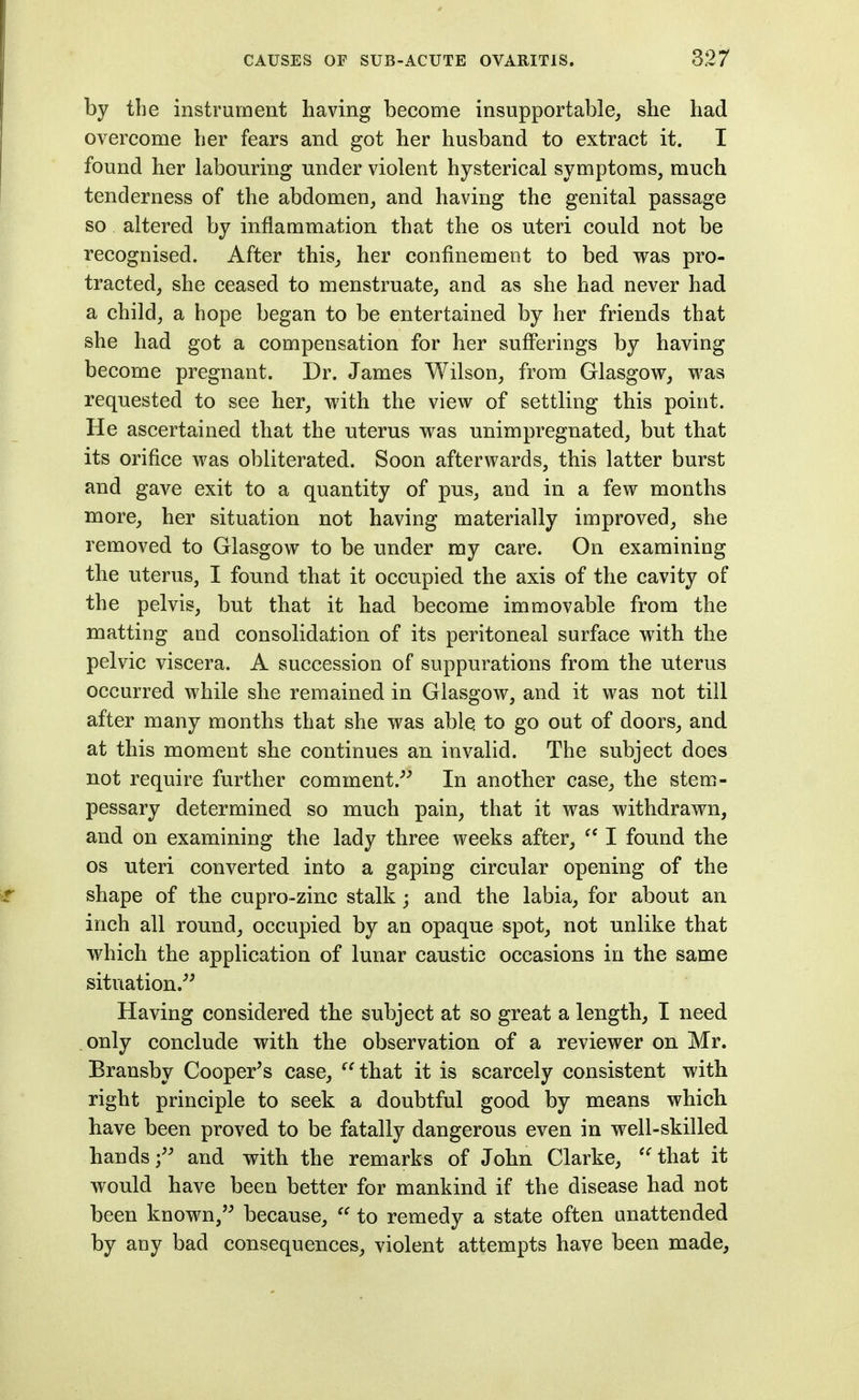 by the instrument having become insupportable^ she had overcome her fears and got her husband to extract it. I found her labouring under violent hysterical symptoms, much tenderness of the abdomen, and having the genital passage so altered by inflammation that the os uteri could not be recognised. After this, her confinement to bed was pro- tracted, she ceased to menstruate, and as she had never had a child, a hope began to be entertained by her friends that she had got a compensation for her sufferings by having become pregnant. Dr. James Wilson, from Glasgow, was requested to see her, with the view of settling this point. He ascertained that the uterus was unimpregnated, but that its orifice was obliterated. Soon afterwards, this latter burst and gave exit to a quantity of pus, and in a few months more, her situation not having materially improved, she removed to Glasgow to be under my care. On examining the uterus, I found that it occupied the axis of the cavity of the pelvis, but that it had become immovable from the matting and consolidation of its peritoneal surface with the pelvic viscera. A succession of suppurations from the uterus occurred while she remained in Glasgow, and it was not till after many months that she was able to go out of doors, and at this moment she continues an invalid. The subject does not require further comment.^^ In another case, the stem- pessary determined so much pain, that it was withdrawn, and on examining the lady three weeks after,  I found the OS uteri converted into a gaping circular opening of the shape of the cupro-zinc stalk; and the labia, for about an inch all round, occupied by an opaque spot_, not unlike that which the application of lunar caustic occasions in the same situation.^^ Having considered the subject at so great a length, I need .only conclude with the observation of a reviewer on Mr. Bransby Cooper's case, that it is scarcely consistent with right principle to seek a doubtful good by means which have been proved to be fatally dangerous even in well-skilled hands; and with the remarks of John Clarke, '^that it would have been better for mankind if the disease had not been known, because,  to remedy a state often unattended by any bad consequences, violent attempts have been made,