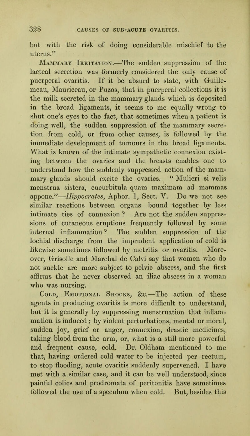 but with the risk of doing considerable mischief to the uterus/^ Mammary Irritation.—The sudden suppression of the lacteal secretion was formerly considered the only cause of puerperal ovaritis. If it be absurd to state^ with Guille- meau, Mauriceau^ or Puzos, that in puerperal collections it is the milk secreted in the mammary glands which is deposited in the broad ligaments, it seems to me equally wrong to shut one^s eyes to the fact, that sometimes when a patient is doing wellj the sudden suppression of the mammary secre- tion from cold, or from other causes, is followed by the immediate development of tumours in the broad ligaments. What is known of the intimate sympathetic connexion exist- ing between the ovaries and the breasts enables one to understand how the suddenly suppressed action of the mam- mary glands should excite the ovaries. Mulieri si velis menstrua sistera, cucurbitula quam maximam ad mammas appone/'—Hippocrates, Aphor. 1, Sect. V. Do we not see similar reactions between organs bound together by less intimate ties of connexion ? Are not the sudden suppres- sions of cutaneous eruptions frequently followed by some internal inflammation ? The sudden suppression of the lochial discharge from the imprudent application of cold is likewise sometimes followed by metritis or ovaritis. More- over, GrisoUe and Marchal de Calvi say that women who do not suckle are more subject to pelvic abscess, and the first aflBrms that he never observed an iliac abscess in a woman who was nursing. Cold, Emotional Shocks, &c.—The action of these agents in producing ovaritis is more difficult to understand, but it is generally by suppressing menstruation that inflam- mation is induced; by violent perturbations, mental or moral, sudden joy, grief or anger, connexion, drastic medicines, taking blood from the arm, or, what is a still more powerful and frequent cause, cold. Dr. Oldham mentioned to me that, having ordered cold water to be injected per rectum, to stop flooding, acute ovaritis suddenly supervened. I have met with a similar case, and it can be well understood, since painful colics and prodromata of peritonitis have sometimes followed the use of a speculum when cold. But, besides this