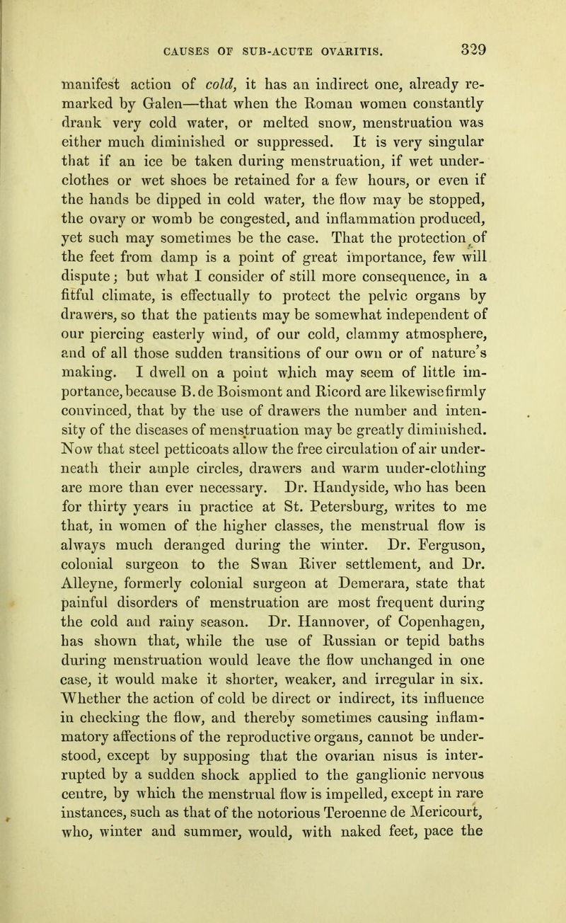 manifest action of cold, it has an indirect one, already re- marked by Galen—that when the K-oman women constantly drank very cold water, or melted snow, menstruation was either much diminished or suppressed. It is very singular that if an ice be taken during menstruation, if wet under- clothes or wet shoes be retained for a few hours, or even if the hands be dipped in cold water, the flow may be stopped, the ovary or womb be congested, and inflammation produced, yet such may sometimes be the case. That the protection^of the feet from damp is a point of great importance, few will dispute; but what I consider of still more consequence, in a fitful climate, is effectually to protect the pelvic organs by drawers, so that the patients may be somewhat independent of our piercing easterly wind, of our cold, clammy atmosphere, and of all those sudden transitions of our own or of nature's making. I dwell on a point which may seem of little im- portance, because B.de Boismont and Ricord are likewisefirmly convinced, that by the use of drawers the number and inten- sity of the diseases of menstruation may be greatlj^ diminished. Now that steel petticoats allow the free circulation of air under- neath their ample circles, drawers and warm under-clothing are more than ever necessary. Dr. Handyside, who has been for thirty years in practice at St. Petersburg, writes to me that, in women of the higher classes, the menstrual flow is always much deranged during the winter. Dr. Ferguson, colonial surgeon to the Swan Kiver settlement, and Dr. Alleyne, formerly colonial surgeon at Deraerara, state that painful disorders of menstruation are most frequent during the cold and rainy season. Dr. Hannover, of Copenhagen, has shown that, while the use of Russian or tepid baths during menstruation would leave the flow unchanged in one case, it would make it shorter, weaker, and irregular in six. Whether the action of cold be direct or indirect, its influence in checking the flow, and thereby sometimes causing inflam- matory afl'ections of the reproductive organs, cannot be under- stood, except by supposing that the ovarian nisus is inter- rupted by a sudden shock applied to the ganglionic nervous centre, by which the menstrual flow is impelled, except in rare instances, such as that of the notorious Teroenne de Mericourt, who, winter and summer, would, with naked feet, pace the