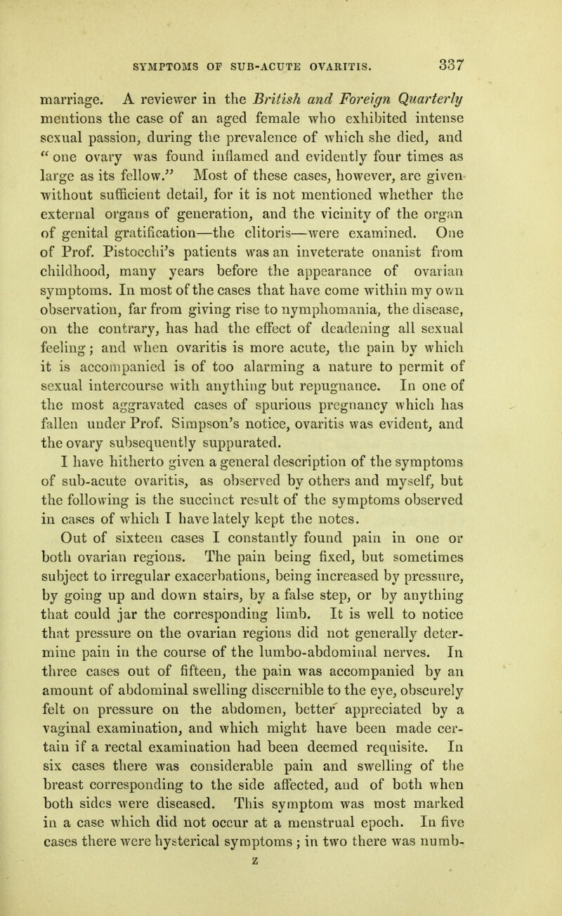 marriage. A reviewer in the British and Foreign Quarterly mentions the case of an aged female who exhibited intense sexual passion, during the prevalence of which she died, and one ovary was found inflamed and evidently four times as large as its fellow.^^ Most of these cases, however, are given without sufficient detail, for it is not mentioned whether the external organs of generation, and the vicinity of the organ of genital gratification—the clitoris—were examined. One of Prof. Pistocehi^s patients was an inveterate onanist from childhood, many years before the appearance of ovarian symptoms. In most of the cases that have come within my ov/n observation, far from giving rise to nymphomania, the disease, on the contrary, has had the eflPect of deadening all sexual feeling; and when ovaritis is more acute, the pain by which it is accompanied is of too alarming a nature to permit of sexual intercourse with anything but repugnance. In one of the most aggravated cases of spurious pregnancy which has fallen under Prof. Simpson's notice, ovaritis was evident, and the ovary subsequently suppurated. I have hitherto given a general description of the symptoms of sub-acute ovaritis, as observed by others and myself, but the following is the succinct result of the symptoms observed in cases of which I have lately kept the notes. Out of sixteen cases I constantly found pain in one or both ovarian regions. The pain being fixed, but sometimes subject to irregular exacerbations, being increased by pressure, by going up and down stairs, by a false step, or by anything that could jar the corresponding limb. It is well to notice that pressure on the ovarian regions did not generally deter- mine pain in the course of the lumbo-abdominal nerves. In three cases out of fifteen, the pain was accompanied by an amount of abdominal swelling discernible to the eye, obscurely felt on pressure on the abdomen, better appreciated by a vaginal examination, and which might have been made cer- tain if a rectal examination had been deemed requisite. In six cases there was considerable pain and swelling of the breast corresponding to the side afiected, and of both when both sides were diseased. This symptom was most marked in a case which did not occur at a menstrual epoch. In five cases there were hysterical symptoms ; in two there was numb- z